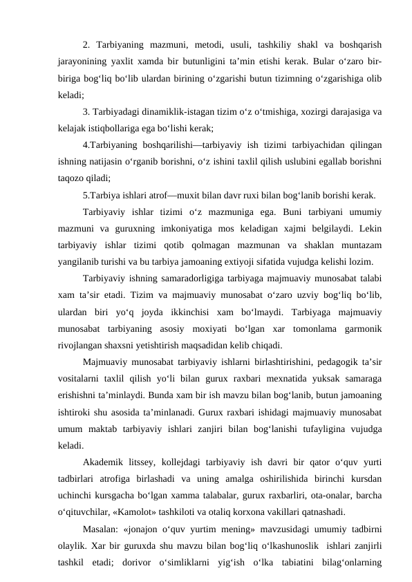 2.  Tarbiyaning  mazmuni,  metodi,  usuli,  tashkiliy  shakl  va  boshqarish
jarayonining yaxlit xamda bir butunligini ta’min etishi kerak. Bular o‘zaro bir-
biriga bog‘liq bo‘lib ulardan birining o‘zgarishi butun tizimning o‘zgarishiga olib
keladi;
3. Tarbiyadagi dinamiklik-istagan tizim o‘z o‘tmishiga, xozirgi darajasiga va
kelajak istiqbollariga ega bo‘lishi kerak;
4.Tarbiyaning  boshqarilishi—tarbiyaviy  ish  tizimi  tarbiyachidan  qilingan
ishning natijasin o‘rganib borishni, o‘z ishini taxlil qilish uslubini egallab borishni
taqozo qiladi;
5.Tarbiya ishlari atrof—muxit bilan davr ruxi bilan bog‘lanib borishi kerak.
Tarbiyaviy  ishlar  tizimi  o‘z  mazmuniga  ega.  Buni  tarbiyani  umumiy
mazmuni  va  guruxning  imkoniyatiga  mos  keladigan  xajmi  belgilaydi.  Lekin
tarbiyaviy  ishlar  tizimi  qotib  qolmagan  mazmunan  va  shaklan  muntazam
yangilanib turishi va bu tarbiya jamoaning extiyoji sifatida vujudga kelishi lozim.
Tarbiyaviy ishning samaradorligiga tarbiyaga majmuaviy munosabat talabi
xam ta’sir etadi. Tizim va majmuaviy munosabat o‘zaro uzviy bog‘liq bo‘lib,
ulardan  biri  yo‘q  joyda  ikkinchisi  xam  bo‘lmaydi.  Tarbiyaga  majmuaviy
munosabat  tarbiyaning  asosiy  moxiyati  bo‘lgan  xar  tomonlama  garmonik
rivojlangan shaxsni yetishtirish maqsadidan kelib chiqadi. 
Majmuaviy munosabat tarbiyaviy ishlarni birlashtirishini, pedagogik ta’sir
vositalarni  taxlil  qilish  yo‘li  bilan  gurux  raxbari  mexnatida  yuksak  samaraga
erishishni ta’minlaydi. Bunda xam bir ish mavzu bilan bog‘lanib, butun jamoaning
ishtiroki shu asosida ta’minlanadi. Gurux raxbari ishidagi majmuaviy munosabat
umum  maktab  tarbiyaviy  ishlari  zanjiri  bilan  bog‘lanishi  tufayligina  vujudga
keladi. 
Akademik  litssey,  kollejdagi  tarbiyaviy  ish  davri  bir  qator  o‘quv  yurti
tadbirlari  atrofiga  birlashadi  va  uning  amalga  oshirilishida  birinchi  kursdan
uchinchi kursgacha bo‘lgan xamma talabalar, gurux raxbarliri, ota-onalar, barcha
o‘qituvchilar, «Kamolot» tashkiloti va otaliq korxona vakillari qatnashadi.
Masalan:  «jonajon o‘quv yurtim mening» mavzusidagi umumiy tadbirni
olaylik. Xar bir guruxda shu mavzu bilan bog‘liq o‘lkashunoslik  ishlari zanjirli
tashkil  etadi;  dorivor  o‘simliklarni  yig‘ish  o‘lka  tabiatini  bilag‘onlarning
