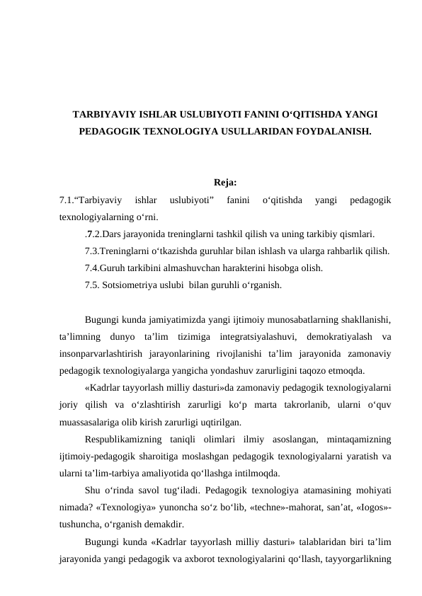 TARBIYAVIY ISHLAR USLUBIYOTI FANINI O‘QITISHDA YANGI
PEDAGOGIK TEXNOLOGIYA USULLARIDAN FOYDALANISH.
Reja:
7.1.“Tarbiyaviy  ishlar  uslubiyoti”  fanini  o‘qitishda  yangi  pedagogik
texnologiyalarning o‘rni.
.7.2.Dars jarayonida treninglarni tashkil qilish va uning tarkibiy qismlari.
7.3.Treninglarni o‘tkazishda guruhlar bilan ishlash va ularga rahbarlik qilish.
7.4.Guruh tarkibini almashuvchan harakterini hisobga olish.
7.5. Sotsiometriya uslubi  bilan guruhli o‘rganish.
Bugungi kunda jamiyatimizda yangi ijtimoiy munosabatlarning shakllanishi,
ta’limning  dunyo  ta’lim  tizimiga  integratsiyalashuvi,  demokratiyalash  va
insonparvarlashtirish  jarayonlarining  rivojlanishi  ta’lim  jarayonida  zamonaviy
pedagogik texnologiyalarga yangicha yondashuv zarurligini taqozo etmoqda.
«Kadrlar tayyorlash milliy dasturi»da zamonaviy pedagogik texnologiyalarni
joriy  qilish  va  o‘zlashtirish  zarurligi  ko‘p  marta  takrorlanib,  ularni  o‘quv
muassasalariga olib kirish zarurligi uqtirilgan.
Respublikamizning  taniqli  olimlari  ilmiy  asoslangan,  mintaqamizning
ijtimoiy-pedagogik sharoitiga moslashgan pedagogik texnologiyalarni yaratish va
ularni ta’lim-tarbiya amaliyotida qo‘llashga intilmoqda.
Shu o‘rinda savol tug‘iladi. Pedagogik texnologiya atamasining mohiyati
nimada? «Texnologiya» yunoncha so‘z bo‘lib, «techne»-mahorat, san’at, «Iogos»-
tushuncha, o‘rganish demakdir.
Bugungi kunda «Kadrlar tayyorlash milliy dasturi» talablaridan biri ta’lim
jarayonida yangi pedagogik va axborot texnologiyalarini qo‘llash, tayyorgarlikning
