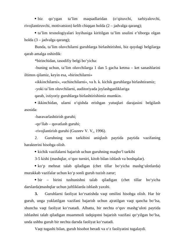  biz  qo‘ygan  ta’lim  maqsadlaridan  (o‘qituvchi,  tarbiyalovchi,
rivojlantiruvchi, motivatsion) kelib chiqqan holda (2 – jadvalga qarang);
 ta’lim texnologiyalari loyihasiga kiritilgan ta’lim usulini e’tiborga olgan
holda (3 – jadvalga qarang);
Bunda, ta’lim oluvchilarni guruhlarga birlashtirishni, biz quydagi belgilarga
qarab amalga oshirdik:
*birinchidan, tasodifiy belgi bo‘yicha:
-buning uchun, ta’lim oluvchilarga 1 dan 5 gacha ketma – ket sanashlarini
iltimos qilamiz, keyin esa, «birinchilarni»
«ikkinchilarni», «uchinchilarni», va h. k. kichik guruhlarga birlashtiramiz;
-yoki ta’lim oluvchilarni, auditoriyada joylashganliklariga
qarab, ixtiyoriy guruhlarga birlashtirishimiz mumkin.
 ikkinchidan,  ularni  o‘qishda  erishgan  yutuqlari  darajasini  belgilash
asosida:
-baravarlashtirish guruhi;
-qo‘llab – quvatlash guruhi;
-rivojlantirish guruhi (Guzeev V. V,, 1996).
2.
Guruhning  son  tarkibini  aniqlash  paytida  paytida  vazifaning
harakterini hisobga olish.
 kichik vazifalarni bajarish uchun guruhning maqbo‘l tarkibi
3-5 kishi (mashqlar, o‘quv turniri, kitob bilan ishlash va boshqalar).
 ko‘p  mehnat  talab  qiladigan  (chet  tillar  bo‘yicha  mashg‘ulotlarda)
murakkab vazifalar uchun ko‘p sonli guruh tuzish zarur;
 bir  –  birini  tushunishni  talab  qiladigan  (chet  tillar  bo‘yicha
darslarda)mashqlar uchun juftliklarda ishlash yaxshi.
3.
Guruhlarni faoliyat ko‘rsatishda vaqt omilini hisobga olish. Har bir
guruh, unga yuklatilgan vazifani bajarish uchun ajratilgan vaqt qancha bo‘lsa,
shuncha vaqt faoliyat ko‘rsatadi. Albatta, bir nechta o‘quv mashg‘uloti paytida
ishlashni talab qiladigan muammoli tadqiqotni bajarish vazifasi qo‘yilgan bo‘lsa,
unda ushbu guruh bir nechta darsda faoliyat ko‘rsatadi. 
Vaqt tugashi bilan, guruh hisobot beradi va o‘z faoliyatini tugalaydi. 
