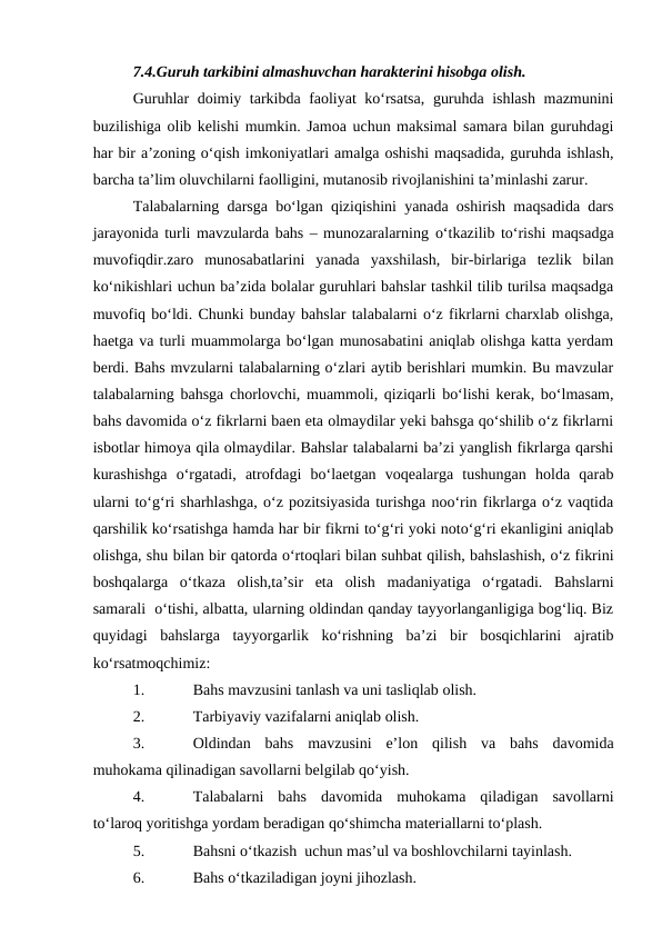 7.4.Guruh tarkibini almashuvchan harakterini hisobga olish.
Guruhlar doimiy tarkibda faoliyat ko‘rsatsa,  guruhda ishlash mazmunini
buzilishiga olib kelishi mumkin. Jamoa uchun maksimal samara bilan guruhdagi
har bir a’zoning o‘qish imkoniyatlari amalga oshishi maqsadida, guruhda ishlash,
barcha ta’lim oluvchilarni faolligini, mutanosib rivojlanishini ta’minlashi zarur.
Talabalarning darsga bo‘lgan qiziqishini yanada oshirish maqsadida dars
jarayonida turli mavzularda bahs – munozaralarning o‘tkazilib to‘rishi maqsadga
muvofiqdir.zaro  munosabatlarini  yanada  yaxshilash,  bir-birlariga  tezlik  bilan
ko‘nikishlari uchun ba’zida bolalar guruhlari bahslar tashkil tilib turilsa maqsadga
muvofiq bo‘ldi. Chunki bunday bahslar talabalarni o‘z fikrlarni charxlab olishga,
haetga va turli muammolarga bo‘lgan munosabatini aniqlab olishga katta yerdam
berdi. Bahs mvzularni talabalarning o‘zlari aytib berishlari mumkin. Bu mavzular
talabalarning bahsga chorlovchi, muammoli, qiziqarli bo‘lishi kerak, bo‘lmasam,
bahs davomida o‘z fikrlarni baen eta olmaydilar yeki bahsga qo‘shilib o‘z fikrlarni
isbotlar himoya qila olmaydilar. Bahslar talabalarni ba’zi yanglish fikrlarga qarshi
kurashishga  o‘rgatadi,  atrofdagi  bo‘laetgan  voqealarga  tushungan  holda  qarab
ularni to‘g‘ri sharhlashga, o‘z pozitsiyasida turishga noo‘rin fikrlarga o‘z vaqtida
qarshilik ko‘rsatishga hamda har bir fikrni to‘g‘ri yoki noto‘g‘ri ekanligini aniqlab
olishga, shu bilan bir qatorda o‘rtoqlari bilan suhbat qilish, bahslashish, o‘z fikrini
boshqalarga  o‘tkaza  olish,ta’sir  eta  olish  madaniyatiga  o‘rgatadi.  Bahslarni
samarali  o‘tishi, albatta, ularning oldindan qanday tayyorlanganligiga bog‘liq. Biz
quyidagi  bahslarga  tayyorgarlik  ko‘rishning  ba’zi  bir  bosqichlarini  ajratib
ko‘rsatmoqchimiz:
1.
Bahs mavzusini tanlash va uni tasliqlab olish.
2.
Tarbiyaviy vazifalarni aniqlab olish.
3.
Oldindan  bahs  mavzusini  e’lon  qilish  va  bahs  davomida
muhokama qilinadigan savollarni belgilab qo‘yish.
4.
Talabalarni  bahs  davomida  muhokama  qiladigan  savollarni
to‘laroq yoritishga yordam beradigan qo‘shimcha materiallarni to‘plash.
5.
Bahsni o‘tkazish  uchun mas’ul va boshlovchilarni tayinlash.
6.
Bahs o‘tkaziladigan joyni jihozlash.

