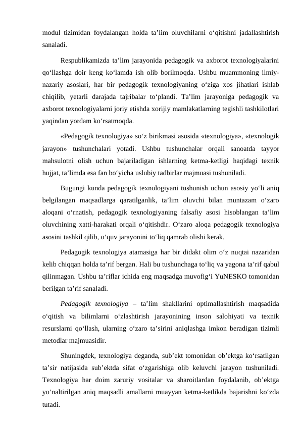 modul tizimidan foydalangan  holda ta’lim oluvchilarni o‘qitishni jadallashtirish
sanaladi.
Respublikamizda ta’lim jarayonida pedagogik va axborot texnologiyalarini
qo‘llashga doir keng ko‘lamda ish olib borilmoqda. Ushbu muammoning ilmiy-
nazariy asoslari,  har bir pedagogik texnologiyaning o‘ziga xos jihatlari ishlab
chiqilib,  yetarli  darajada  tajribalar  to‘plandi.  Ta’lim  jarayoniga  pedagogik  va
axborot texnologiyalarni joriy etishda xorijiy mamlakatlarning tegishli tashkilotlari
yaqindan yordam ko‘rsatmoqda.
«Pedagogik texnologiya» so‘z birikmasi asosida «texnologiya», «texnologik
jarayon»  tushunchalari  yotadi.  Ushbu  tushunchalar  orqali  sanoatda  tayyor
mahsulotni  olish  uchun  bajariladigan  ishlarning  ketma-ketligi  haqidagi  texnik
hujjat, ta’limda esa fan bo‘yicha uslubiy tadbirlar majmuasi tushuniladi.
Bugungi kunda pedagogik texnologiyani tushunish uchun asosiy yo‘li aniq
belgilangan  maqsadlarga  qaratilganlik,  ta’lim  oluvchi  bilan  muntazam  o‘zaro
aloqani  o‘rnatish, pedagogik texnologiyaning falsafiy  asosi  hisoblangan ta’lim
oluvchining xatti-harakati orqali o‘qitishdir. O‘zaro aloqa pedagogik texnologiya
asosini tashkil qilib, o‘quv jarayonini to‘liq qamrab olishi kerak.
Pedagogik texnologiya atamasiga  har bir didakt olim o‘z nuqtai nazaridan
kelib chiqqan holda ta’rif bergan. Hali bu tushunchaga to‘liq va yagona ta’rif qabul
qilinmagan. Ushbu ta’riflar ichida eng maqsadga muvofig‘i YuNESKO tomonidan
berilgan ta’rif sanaladi.
Pedagogik  texnologiya  –  ta’lim  shakllarini  optimallashtirish  maqsadida
o‘qitish  va  bilimlarni  o‘zlashtirish  jarayonining  inson  salohiyati  va  texnik
resurslarni  qo‘llash, ularning o‘zaro ta’sirini aniqlashga imkon beradigan tizimli
metodlar majmuasidir.
Shuningdek, texnologiya deganda, sub’ekt tomonidan ob’ektga ko‘rsatilgan
ta’sir  natijasida sub’ektda sifat  o‘zgarishiga olib keluvchi  jarayon tushuniladi.
Texnologiya  har  doim  zaruriy  vositalar  va  sharoitlardan  foydalanib,  ob’ektga
yo‘naltirilgan aniq maqsadli amallarni muayyan ketma-ketlikda bajarishni ko‘zda
tutadi.
