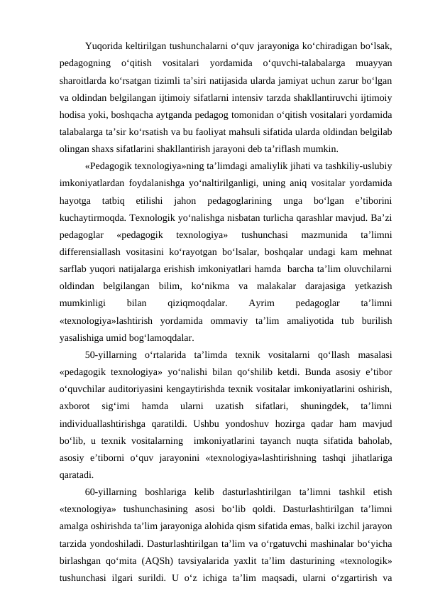Yuqorida keltirilgan tushunchalarni o‘quv jarayoniga ko‘chiradigan bo‘lsak,
pedagogning  o‘qitish  vositalari  yordamida  o‘quvchi-talabalarga  muayyan
sharoitlarda ko‘rsatgan tizimli ta’siri natijasida ularda jamiyat uchun zarur bo‘lgan
va oldindan belgilangan ijtimoiy sifatlarni intensiv tarzda shakllantiruvchi ijtimoiy
hodisa yoki, boshqacha aytganda pedagog tomonidan o‘qitish vositalari yordamida
talabalarga ta’sir ko‘rsatish va bu faoliyat mahsuli sifatida ularda oldindan belgilab
olingan shaxs sifatlarini shakllantirish jarayoni deb ta’riflash mumkin.
«Pedagogik texnologiya»ning ta’limdagi amaliylik jihati va tashkiliy-uslubiy
imkoniyatlardan foydalanishga yo‘naltirilganligi, uning aniq vositalar yordamida
hayotga  tatbiq  etilishi  jahon  pedagoglarining  unga  bo‘lgan  e’tiborini
kuchaytirmoqda. Texnologik yo‘nalishga nisbatan turlicha qarashlar mavjud. Ba’zi
pedagoglar  «pedagogik  texnologiya»  tushunchasi  mazmunida  ta’limni
differensiallash vositasini ko‘rayotgan bo‘lsalar, boshqalar undagi kam mehnat
sarflab yuqori natijalarga erishish imkoniyatlari hamda  barcha ta’lim oluvchilarni
oldindan  belgilangan  bilim,  ko‘nikma  va  malakalar  darajasiga  yetkazish
mumkinligi
 
bilan
 
qiziqmoqdalar.
 
Ayrim
 
pedagoglar
 
ta’limni
«texnologiya»lashtirish  yordamida  ommaviy  ta’lim  amaliyotida  tub  burilish
yasalishiga umid bog‘lamoqdalar.
50-yillarning  o‘rtalarida  ta’limda  texnik  vositalarni  qo‘llash  masalasi
«pedagogik texnologiya» yo‘nalishi bilan qo‘shilib ketdi. Bunda asosiy e’tibor
o‘quvchilar auditoriyasini kengaytirishda texnik vositalar imkoniyatlarini oshirish,
axborot  sig‘imi  hamda  ularni  uzatish  sifatlari,  shuningdek,  ta’limni
individuallashtirishga  qaratildi.  Ushbu  yondoshuv  hozirga  qadar  ham  mavjud
bo‘lib, u texnik vositalarning  imkoniyatlarini tayanch nuqta sifatida baholab,
asosiy  e’tiborni  o‘quv  jarayonini  «texnologiya»lashtirishning  tashqi  jihatlariga
qaratadi.
60-yillarning  boshlariga  kelib  dasturlashtirilgan  ta’limni  tashkil  etish
«texnologiya»  tushunchasining  asosi  bo‘lib  qoldi.  Dasturlashtirilgan  ta’limni
amalga oshirishda ta’lim jarayoniga alohida qism sifatida emas, balki izchil jarayon
tarzida yondoshiladi. Dasturlashtirilgan ta’lim va o‘rgatuvchi mashinalar bo‘yicha
birlashgan qo‘mita (AQSh) tavsiyalarida yaxlit ta’lim dasturining «texnologik»
tushunchasi  ilgari  surildi.  U  o‘z  ichiga  ta’lim  maqsadi,  ularni  o‘zgartirish  va
