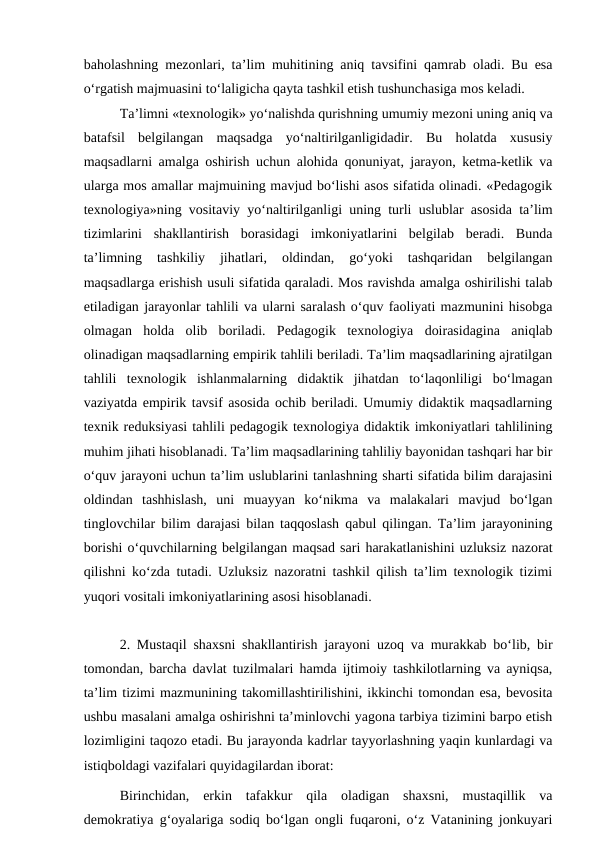 baholashning mezonlari, ta’lim muhitining aniq tavsifini qamrab oladi. Bu esa
o‘rgatish majmuasini to‘laligicha qayta tashkil etish tushunchasiga mos keladi.
Ta’limni «texnologik» yo‘nalishda qurishning umumiy mezoni uning aniq va
batafsil  belgilangan  maqsadga  yo‘naltirilganligidadir.  Bu  holatda  xususiy
maqsadlarni amalga oshirish uchun alohida qonuniyat, jarayon, ketma-ketlik va
ularga mos amallar majmuining mavjud bo‘lishi asos sifatida olinadi. «Pedagogik
texnologiya»ning vositaviy yo‘naltirilganligi uning turli uslublar asosida ta’lim
tizimlarini  shakllantirish  borasidagi  imkoniyatlarini  belgilab  beradi.  Bunda
ta’limning  tashkiliy  jihatlari,  oldindan,  go‘yoki  tashqaridan  belgilangan
maqsadlarga erishish usuli sifatida qaraladi. Mos ravishda amalga oshirilishi talab
etiladigan jarayonlar tahlili va ularni saralash o‘quv faoliyati mazmunini hisobga
olmagan  holda  olib  boriladi.  Pedagogik  texnologiya  doirasidagina  aniqlab
olinadigan maqsadlarning empirik tahlili beriladi. Ta’lim maqsadlarining ajratilgan
tahlili  texnologik  ishlanmalarning  didaktik  jihatdan  to‘laqonliligi  bo‘lmagan
vaziyatda empirik tavsif asosida ochib beriladi. Umumiy didaktik maqsadlarning
texnik reduksiyasi tahlili pedagogik texnologiya didaktik imkoniyatlari tahlilining
muhim jihati hisoblanadi. Ta’lim maqsadlarining tahliliy bayonidan tashqari har bir
o‘quv jarayoni uchun ta’lim uslublarini tanlashning sharti sifatida bilim darajasini
oldindan  tashhislash,  uni  muayyan  ko‘nikma  va  malakalari  mavjud  bo‘lgan
tinglovchilar bilim darajasi bilan taqqoslash qabul qilingan. Ta’lim jarayonining
borishi o‘quvchilarning belgilangan maqsad sari harakatlanishini uzluksiz nazorat
qilishni ko‘zda tutadi. Uzluksiz nazoratni tashkil qilish ta’lim texnologik tizimi
yuqori vositali imkoniyatlarining asosi hisoblanadi.
2. Mustaqil shaxsni shakllantirish jarayoni uzoq va murakkab bo‘lib, bir
tomondan, barcha davlat tuzilmalari hamda ijtimoiy tashkilotlarning va ayniqsa,
ta’lim tizimi mazmunining takomillashtirilishini, ikkinchi tomondan esa, bevosita
ushbu masalani amalga oshirishni ta’minlovchi yagona tarbiya tizimini barpo etish
lozimligini taqozo etadi. Bu jarayonda kadrlar tayyorlashning yaqin kunlardagi va
istiqboldagi vazifalari quyidagilardan iborat:
Birinchidan,  erkin  tafakkur  qila  oladigan  shaxsni,  mustaqillik  va
demokratiya g‘oyalariga sodiq bo‘lgan ongli fuqaroni, o‘z Vatanining jonkuyari

