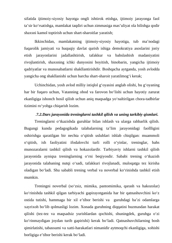 sifatida ijtimoiy-siyosiy hayotga ongli ishtirok etishga, ijtimoiy jarayonga faol
ta’sir ko‘rsatishga, mamlakat taqdiri uchun zimmasiga mas’uliyat ola bilishga qodir
shaxsni kamol toptirish uchun shart-sharoitlar yaratish;
Ikkinchidan,  mamlakatning  ijtimoiy-siyosiy  hayotiga,  tub  ma’nodagi
fuqarolik jamiyati va huquqiy davlat qurish ishiga demokratiya asoslarini joriy
etish  jarayonlarini  jadallashtirish,  tafakkur  va  bahslashish  madaniyatini
rivojlantirish, shaxsning ichki  dunyosini  boyitish, binobarin, yangicha ijtimoiy
qadriyatlar va munosabatlarni shakllantirishdir. Boshqacha aytganda, yosh avlodda
yangicha ong shakllanishi uchun barcha shart-sharoit yaratilmog‘i kerak;
Uchinchidan, yosh avlod milliy istiqlol g‘oyasini anglab olishi, bu g‘oyaning
har bir fuqaro uchun, Vatanning obod va farovon bo‘lishi uchun hayotiy zarurat
ekanligiga ishonch hosil qilish uchun aniq maqsadga yo‘naltirilgan chora-tadbirlar
tizimini ro‘yobga chiqarish lozim.
.7.2.Dars jarayonida treninglarni tashkil qilish va uning tarkibiy qismlari.
Treninglarni o‘tkazishda guruhlar bilan ishlash va ularga rahbarlik qilish.
Bugungi  kunda  pedagogikada  talabalarning  ta’lim  jarayonidagi  faollligini
oshirishga qaratilgan bir  nechta o‘qitish  uslublari  ishlab chiqilgan:  muammoli
o‘qitish,  ish  faoliyatini  ifodalovchi  turli  rolli  o‘yinlar,  treninglar,  bahs
munozaralarni tashkil qilish va hokazolardir. Tarbiyaviy ishlarni tashkil  qilish
jarayonida  ayniqsa  treninglarning  o‘rni  beqiyosdir.  Sababi  trening  o‘tkazish
jarayonida talabaning nutqi o‘sadi, tafakkuri rivojlanadi, muloqatga tez kirisha
oladigan bo‘ladi. Shu sababli trening verbal va noverbal ko‘rinishda tashkil etish
mumkin.
Treningni noverbal (so‘zsiz, mimika, pantomimika, qarash va hakozolar)
ko‘rinishda tashkil qilgan tarbiyachi gapirayotganida har bir qatnashuvchini ko‘z
ostida tutishi, hammaga bir xil e’tibor berishi va  guruhdagi ba’zi odamlarga
xayrixoh bo‘lib qolmasligi lozim. Xonada guruhning diqqatini buzmasdan harakat
qilishi  (tez-tez  va  maqsadsiz  yurishlardan  qochishi,  shuningdek,  guruhga  o‘zi
ko‘rinmaydigan joydan turib gapirishi) kerak bo‘ladi. Qatnashuvchilarning bosh
qimirlatishi, tabassumi va xatti-harakatlari nimanidir aytmoqchi ekanligiga, xohishi
borligiga e’tibor berishi kerak bo‘ladi.
