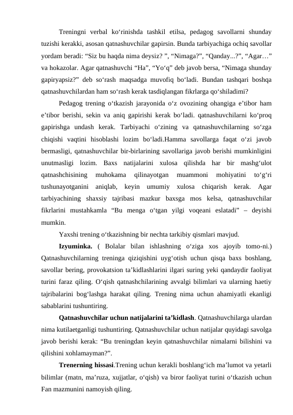 Treningni  verbal ko‘rinishda  tashkil  etilsa,  pedagog  savollarni  shunday
tuzishi kerakki, asosan qatnashuvchilar gapirsin. Bunda tarbiyachiga ochiq savollar
yordam beradi: “Siz bu haqda nima deysiz? ”, “Nimaga?”, “Qanday...?”, “Agar…”
va hokazolar. Agar qatnashuvchi “Ha”, “Yo‘q” deb javob bersa, “Nimaga shunday
gapiryapsiz?” deb so‘rash maqsadga muvofiq bo‘ladi. Bundan tashqari boshqa
qatnashuvchilardan ham so‘rash kerak tasdiqlangan fikrlarga qo‘shiladimi?
Pedagog trening o‘tkazish jarayonida o‘z ovozining ohangiga e’tibor ham
e’tibor berishi, sekin va aniq gapirishi kerak bo‘ladi. qatnashuvchilarni ko‘proq
gapirishga  undash  kerak.  Tarbiyachi  o‘zining  va  qatnashuvchilarning  so‘zga
chiqishi  vaqtini  hisoblashi  lozim  bo‘ladi.Hamma  savollarga  faqat  o‘zi  javob
bermasligi, qatnashuvchilar bir-birlarining savollariga javob berishi mumkinligini
unutmasligi  lozim.  Baxs  natijalarini  xulosa  qilishda  har  bir  mashg‘ulot
qatnashchisining  muhokama  qilinayotgan  muammoni  mohiyatini  to‘g‘ri
tushunayotganini  aniqlab,  keyin  umumiy  xulosa  chiqarish  kerak.  Agar
tarbiyachining  shaxsiy  tajribasi  mazkur  baxsga  mos  kelsa,  qatnashuvchilar
fikrlarini  mustahkamla  “Bu  menga  o‘tgan  yilgi  voqeani  eslatadi”  –  deyishi
mumkin.
Yaxshi trening o‘tkazishning bir nechta tarkibiy qismlari mavjud.
Izyuminka. (  Bolalar  bilan  ishlashning  o‘ziga  xos  ajoyib  tomo-ni.)
Qatnashuvchilarning treninga qiziqishini uyg‘otish uchun qisqa baxs boshlang,
savollar bering, provokatsion ta’kidlashlarini ilgari suring yeki qandaydir faoliyat
turini faraz qiling. O‘qish qatnashchilarining avvalgi bilimlari va ularning haetiy
tajribalarini bog‘lashga harakat qiling. Trening nima uchun ahamiyatli ekanligi
sabablarini tushuntiring.
Qatnashuvchilar uchun natijalarini ta’kidlash. Qatnashuvchilarga ulardan
nima kutilaetganligi tushuntiring. Qatnashuvchilar uchun natijalar quyidagi savolga
javob berishi kerak: “Bu treningdan keyin qatnashuvchilar nimalarni bilishini va
qilishini xohlamayman?”.
Trenerning hissasi.Trening uchun kerakli boshlang‘ich ma’lumot va yetarli
bilimlar (matn, ma’ruza, xujjatlar, o‘qish) va biror faoliyat turini o‘tkazish uchun
Fan mazmunini namoyish qiling.
