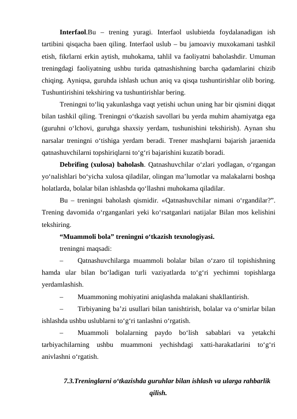 Interfaol.Bu  –  trening  yuragi.  Interfaol  uslubietda  foydalanadigan  ish
tartibini qisqacha baen qiling. Interfaol uslub – bu jamoaviy muxokamani tashkil
etish, fikrlarni erkin aytish, muhokama, tahlil va faoliyatni baholashdir. Umuman
treningdagi faoliyatning ushbu turida qatnashishning barcha qadamlarini chizib
chiqing. Ayniqsa, guruhda ishlash uchun aniq va qisqa tushuntirishlar olib boring.
Tushuntirishini tekshiring va tushuntirishlar bering.
Treningni to‘liq yakunlashga vaqt yetishi uchun uning har bir qismini diqqat
bilan tashkil qiling. Treningni o‘tkazish savollari bu yerda muhim ahamiyatga ega
(guruhni o‘lchovi, guruhga shaxsiy yerdam, tushunishini tekshirish). Aynan shu
narsalar treningni o‘tishiga yerdam beradi. Trener mashqlarni bajarish jaraenida
qatnashuvchilarni topshiriqlarni to‘g‘ri bajarishini kuzatib boradi.
Debrifing (xulosa) baholash. Qatnashuvchilar o‘zlari yodlagan, o‘rgangan
yo‘nalishlari bo‘yicha xulosa qiladilar, olingan ma’lumotlar va malakalarni boshqa
holatlarda, bolalar bilan ishlashda qo‘llashni muhokama qiladilar.
Bu – treningni baholash qismidir. «Qatnashuvchilar  nimani o‘rgandilar?”.
Trening davomida o‘rganganlari yeki ko‘rsatganlari natijalar Bilan mos kelishini
tekshiring.
“Muammoli bola” treningni o‘tkazish texnologiyasi.
treningni maqsadi:
–
Qatnashuvchilarga muammoli bolalar bilan o‘zaro til topishishning
hamda  ular  bilan  bo‘ladigan  turli  vaziyatlarda  to‘g‘ri  yechimni  topishlarga
yerdamlashish.
–
Muammoning mohiyatini aniqlashda malakani shakllantirish.
–
Tirbiyaning ba’zi usullari bilan tanishtirish, bolalar va o‘smirlar bilan
ishlashda ushbu uslublarni to‘g‘ri tanlashni o‘rgatish.
–
Muammoli  bolalarning  paydo  bo‘lish  sabablari  va  yetakchi
tarbiyachilarning  ushbu  muammoni  yechishdagi  xatti-harakatlarini  to‘g‘ri
anivlashni o‘rgatish. 
7.3.Treninglarni o‘tkazishda guruhlar bilan ishlash va ularga rahbarlik
qilish.
