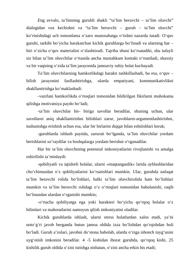 Eng avvalo, ta’limning guruhli shakli “ta’lim beruvchi – ta’lim oluvchi”
dialogidan  voz  kechishni  va  “ta’lim  beruvchi  –  guruh  –  ta’lim  oluvchi”
ko‘rinishidagi uch tomonlama o‘zaro munosabatga o‘tishni nazarda tutadi. O‘quv
guruhi, tarkibi bo‘yicha harakatchan kichik guruhlarga bo‘linadi va ularning har –
biri o‘zicha o‘quv materialini o‘zlashtiradi. Tajriba shuni ko‘rsatadiki, shu tufayli
siz bilan ta’lim oluvchilar o‘rtasida ancha mustahkam kontakt o‘rnatiladi, shaxsiy
va bir vaqtning o‘zida ta’lim jarayonida jamoaviy ruhiy holat kuchayadi.
Ta’lim oluvchilarning hamkorlikdagi harakti tashkillashadi, bu esa, o‘quv –
bilish  jarayonini  faollashtirishga,  ularda  empatiyani,  kommunikativlikni
shakllantirishga ko‘maklashadi:
-vazifani hamkorlikda o‘rtoqlari tomonidan bildirilgan fikirlarni muhokama
qilishga motivatsiya paydo bo‘ladi;
-ta’lim  oluvchilar  bir-  biriga  savollar  beradilar,  shuning  uchun,  ular
savollarni  aniq  shakllantirishni  bilishlari  zarur,  javoblarni-argumentlashtirishni,
tushunishga erishish uchun esa, ular bir birlarini diqqat bilan eshitishlari kerak;
-guruhlarda ishlash paytida, zarurati bo‘lganda, ta’lim oluvchilar yordam
berishlarini so‘raydilar va boshqalarga yordam berishni o‘rganadilar.
Har bir ta’lim oluvchining potensial imkoniyatlarini rivojlanishi va amalga
oshirilishi ta’minlaydi:
-qobiliyatli va iqtidorli bolalar, ularni «maqtanganlik» larida ayblashlaridan
cho‘chimasdan o‘z qobiliyatlarini ko‘rsatishlari mumkin. Ular, guruhda nafaqat
ta’lim  beruvchi  rolida  bo‘lishlari,  balki  ta’lim  oluvchirolida  ham  bo‘lishlari
mumkin va ta’lim beruvchi rolidagi o‘z o‘rtoqlari tomonidan baholanishi, raqib
bo‘lmasdan ulardan o‘rganishi mumkin;
-o‘rtacha  qobiliyatga  ega  yoki  harakteri  bo‘yicha  qo‘rqoq  bolalar  o‘z
bilimlari va mahoratlarini namoyon qilish imkoniyatini oladilar.
Kichik  guruhlarda  ishlash,  ularni  stress  holatlardan  xalos  etadi,  ya’ni
noto‘g‘ri javob berganda butun jamoa oldida izza bo‘lishdan qo‘rqishdan holi
bo‘ladi. Guruh a’zolari, javobni do‘stona baholab, ularda o‘ziga ishonch tuyg‘usini
uyg‘otish imkonini beradilar. 4 -5 kishidan iborat  guruhda, qo‘rqoq kishi, 25
kishilik guruh oldida o‘zini tutishga nisbatan, o‘zini ancha erkin his etadi;
