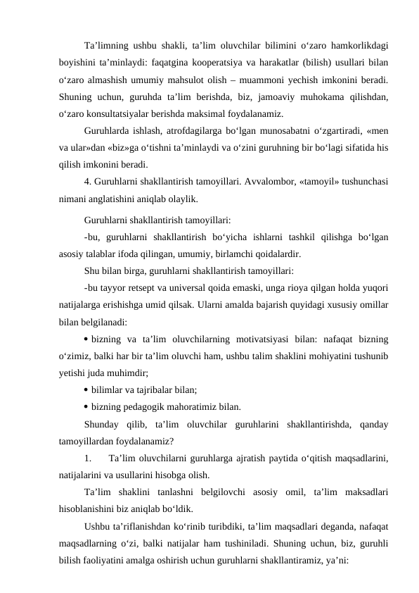 Ta’limning ushbu shakli, ta’lim oluvchilar bilimini o‘zaro hamkorlikdagi
boyishini ta’minlaydi: faqatgina kooperatsiya va harakatlar (bilish) usullari bilan
o‘zaro almashish umumiy mahsulot olish – muammoni yechish imkonini beradi.
Shuning  uchun,  guruhda  ta’lim  berishda,  biz,  jamoaviy  muhokama  qilishdan,
o‘zaro konsultatsiyalar berishda maksimal foydalanamiz.
Guruhlarda ishlash, atrofdagilarga bo‘lgan munosabatni o‘zgartiradi, «men
va ular»dan «biz»ga o‘tishni ta’minlaydi va o‘zini guruhning bir bo‘lagi sifatida his
qilish imkonini beradi.
4. Guruhlarni shakllantirish tamoyillari. Avvalombor, «tamoyil» tushunchasi
nimani anglatishini aniqlab olaylik.
Guruhlarni shakllantirish tamoyillari:
-bu,  guruhlarni  shakllantirish  bo‘yicha  ishlarni  tashkil  qilishga  bo‘lgan
asosiy talablar ifoda qilingan, umumiy, birlamchi qoidalardir.
Shu bilan birga, guruhlarni shakllantirish tamoyillari:
-bu tayyor retsept va universal qoida emaski, unga rioya qilgan holda yuqori
natijalarga erishishga umid qilsak. Ularni amalda bajarish quyidagi xususiy omillar
bilan belgilanadi:
 bizning  va  ta’lim  oluvchilarning  motivatsiyasi  bilan:  nafaqat  bizning
o‘zimiz, balki har bir ta’lim oluvchi ham, ushbu talim shaklini mohiyatini tushunib
yetishi juda muhimdir;
 bilimlar va tajribalar bilan;
 bizning pedagogik mahoratimiz bilan.
Shunday  qilib,  ta’lim  oluvchilar  guruhlarini  shakllantirishda,  qanday
tamoyillardan foydalanamiz?
1.
Ta’lim oluvchilarni guruhlarga ajratish paytida o‘qitish maqsadlarini,
natijalarini va usullarini hisobga olish.
Ta’lim  shaklini  tanlashni  belgilovchi  asosiy  omil,  ta’lim  maksadlari
hisoblanishini biz aniqlab bo‘ldik.
Ushbu ta’riflanishdan ko‘rinib turibdiki, ta’lim maqsadlari deganda, nafaqat
maqsadlarning o‘zi, balki natijalar ham tushiniladi. Shuning uchun, biz, guruhli
bilish faoliyatini amalga oshirish uchun guruhlarni shakllantiramiz, ya’ni:
