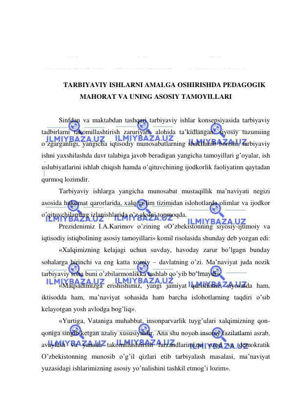  
 
 
 
 
 
TARBIYAVIY ISHLARNI AMALGA OSHIRISHDA PEDAGOGIK 
MAHORAT VA UNING ASOSIY TAMOYILLARI 
 
Sinfdan va maktabdan tashqari tarbiyaviy ishlar konsepsiyasida tarbiyaviy 
tadbirlarni takomillashtirish zaruriyati, alohida ta’kidlangan: siyosiy tuzumiing 
o’zgarganligi, yangicha iqtisodiy munosabatlarning shakllanib borishi, tarbiyaviy 
ishni yaxshilashda davr talabiga javob beradigan yangicha tamoyillari g’oyalar, ish 
uslubiyatlarini ishlab chiqish hamda o’qituvchining ijodkorlik faoliyatinn qaytadan 
qurmoq lozimdir. 
Tarbiyaviy ishlarga yangicha munosabat mustaqillik ma’naviyati negizi 
asosida hukumat qarorlarida, xalq ta’lim tizimidan islohotlarda olimlar va ijodkor 
o’qituvchilarning izlanishlarida o’z aksini topmoqda. 
Prezidenimiz I.A.Karimov o’zining «O’zbekistonning siyosiy-ijtimoiy va 
iqtisodiy istiqbolining asosiy tamoyillari» komil risolasida shunday deb yozgan edi: 
«Xalqimizning kelajagi uchun suvday, havoday zarur bo’lgagn bunday 
sohalarga birinchi va eng katta xomiy – davlatning o’zi. Ma’naviyat juda nozik 
tarbiyaviy soha buni o’zbilarmonlikka tashlab qo’yib bo’lmaydi». 
«Maqsadimizga erishishimiz, yangi jamiyat qurishimiz, siyosatda ham, 
iktisodda ham, ma’naviyat sohasida ham barcha islohotlarning taqdiri o’sib 
kelayotgan yosh avlodga bog’liq». 
«Yurtiga, Vataniga muhabbat, insonparvarlik tuyg’ulari xalqimizning qon-
qoniga singib ketgan azaliy xususiyatdir. Ana shu noyob insoniy fazilatlarni asrab, 
avaylash va yanada takomillashtirish farzandlarimizni ozod va demokratik 
O’zbekistonning munosib o’g’il qizlari etib tarbiyalash masalasi, ma’naviyat 
yuzasidagi ishlarimizning asosiy yo’nalishini tashkil etmog’i lozim». 
