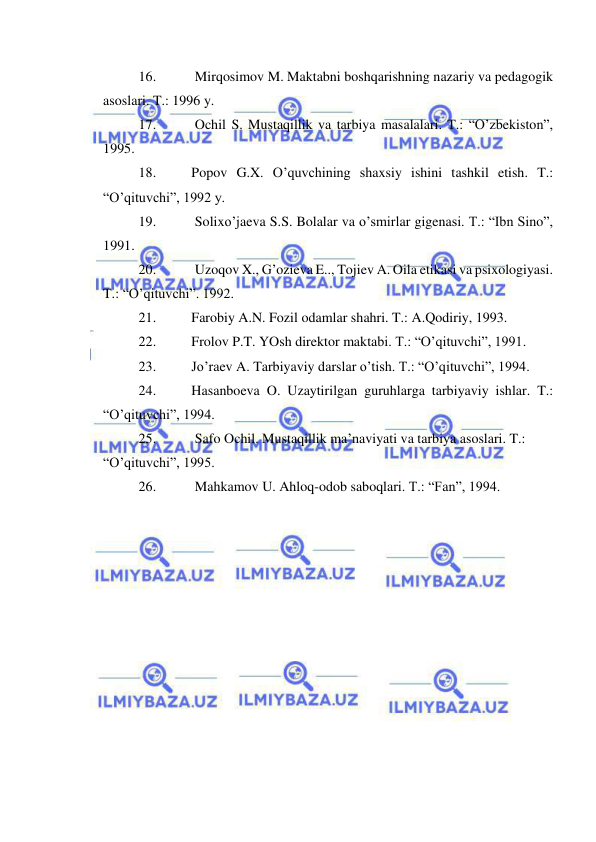  
 
16. 
 Mirqosimov M. Maktabni boshqarishning nazariy va pedagogik 
asoslari. T.: 1996 y. 
17. 
 Ochil S. Mustaqillik va tarbiya masalalari. T.: “O’zbekiston”, 
1995. 
18. 
Popov G.X. O’quvchining shaxsiy ishini tashkil etish. T.: 
“O’qituvchi”, 1992 y. 
19. 
 Solixo’jaeva S.S. Bolalar va o’smirlar gigenasi. T.: “Ibn Sino”, 
1991. 
20. 
 Uzoqov X., G’ozieva E.., Tojiev A. Oila etikasi va psixologiyasi. 
T.: “O’qituvchi”. 1992. 
21. 
Farobiy A.N. Fozil odamlar shahri. T.: A.Qodiriy, 1993. 
22. 
Frolov P.T. YOsh direktor maktabi. T.: “O’qituvchi”, 1991. 
23. 
Jo’raev A. Tarbiyaviy darslar o’tish. T.: “O’qituvchi”, 1994. 
24. 
Hasanboeva O. Uzaytirilgan guruhlarga tarbiyaviy ishlar. T.: 
“O’qituvchi”, 1994. 
25. 
 Safo Ochil. Mustaqillik ma’naviyati va tarbiya asoslari. T.: 
“O’qituvchi”, 1995. 
26. 
 Mahkamov U. Ahloq-odob saboqlari. T.: “Fan”, 1994. 
 
