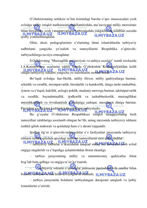  
 
O’zbekistonning uzluksiz ta’lim tizimidagi barcha o’quv muassasalari yosh 
avlodga milliy istiqlol mafkurasini shakllantirishda, ma’naviyatni milliy merosimiz 
bilan birgalikda, yosh vatanparvarlarni tarbiyalashda yangacha ish uslublari asosida 
ijodiy yondashmoqdalar. 
Olim, shoir, pedagoglarimiz o’zlarining ilmni izlanishlarida tarbiyaviy 
tadbirlarni 
yangicha 
yo’nalish 
va 
tamoyillarini 
Respublika 
o’qituvchi-
tarbiyachilarga tavsiya etmoqdalar: 
S.Ochilovning "Mustaqillik ma’naviyati va tarbiya asoslari" nomli risolasida 
I.A.Karimovning asarlarini tahlili hamda O’zbekiston Konstitusiyasidan kelib 
chiqib tarbiyaviy ishlarni yangicha yo’nalishlarini asoslab berdi. 
Bo’lajak avlodga: hur-fikrlik, milliy iftixor, milliy qadriyatlarga hurmat, 
erkinlik va ozodlik, insonparvarlik, birodarlik va hamkorlik, ilmga mehr-muhabbat, 
iymon va e’tiqod, halollik, axloqiy poklik, madaniy merosga hurmat, adolatparvarlik 
va ozodlik, baynalminallik, ijodkorlik va tashabbuskorlik, mustaqillikni 
mustahkamlash va rivojlantirish g’oyalariga sadoqat, musulmon diniga hurmat, 
Prezident va davlatni kadrlash kabi sifatlarni tarbiyalash». 
Bu g’oyalar O’zbekiston Respublikasi istiqlol taraqqiyotining besh 
tamoyillari talablariga asoslanib olingan bo’lib, uning mezonida tarbiyaviy ishlarni 
tashkil qilish mahorati va qoidalarp ham o’z aksini topgandir. 
Ijodkor ilg’or o’qituvchi-tarbiyachilar o’z faoliyatlari jarayonida tarbiyaviy 
ishlarni tashkil qilishda quyidagi mahorat tamoyillarini asos qilib oladilar: 
– tarbiyaviy tadbirlar o’tkazishdan maqsad milliy ma’naviyatni yosh avlod 
ongiga singdirish va e’tiqodiga aylantirishdan iborat ekanligi; 
– 
tarbiya 
jarayonining milliy va 
umuminsoniy qadriyatlar 
bilan 
bog’lab bola qalbiga va ongiga ta’sir ko’rsatish; 
– 
tarbiyaviy ishlarni o’quvchilar jamoasini jipslashtiruvchi omillar bilan 
boyitib, tarbiyani ta’lim bilan uzviyligini ta’minlash; 
– tarbiya jarayonida bolalarni tarbiyalangan darajasini aniqlash va ijobiy 
tomonlarini o’stirish; 
