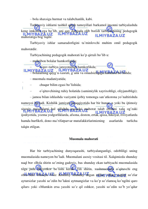  
 
– bola shaxsiga hurmat va talabchanlik, kabi. 
Tarbiyaviy ishlarni tashkil qilish tamoyillari barkamol insonni tarbiyalashda 
keng imkonta ega bo’lib, uni qay darajada olib borish tarbiyachining pedagogik 
mahoratiga bog’liqdir. 
Tarbiyaviy ishlar samaradorligini ta’minlovchi muhim omil pedagogik 
mahoratdir. 
Tarbiyachining pedagogik mahorati ko’p qirrali bo’lib u: 
– mehribon bolalar hamkorligida; 
– 
 o’quv-tarbiya jarayonidagi hamkorlikda; 
– bolalarning qayg’u-xasrati, g’ami va omadsizligiga hamdard bo’lishda; 
– muomala madaniyatida; 
– 
 chuqur bilim egasi bo’lishida; 
– 
 o’qituvchining ruhiy holatida (samimiylik xayrixohligi, oliyjanobligi); 
– jamoa bilan ishlashda vaziyatni ijobiy tomonga san’atkorona yo’naltirishda 
namoyoi bo’ladi. Kishilik jamiyati taraqqiyotida har bir hunar, u yoki bu ijtimoiy 
siyosiy masalalarni hal qilishda insondai mahorat talab etishini xalq og’zaki 
ijodiyotida, yozma yodgorliklarda, afsona, doston, ertak, qissa, hikoyat, rivoyatlarda 
hamda hurfikrli, dono ma’rifatparvar mutafakkirlarimizning 
asarlarida 
turlicha 
talqin etilgan. 
 
Muomala mahorati 
 
Har bir tarbiyachining dunyoqarashi, tarbiyalanganligi, odobliligi uning 
muomalasida namoyon bo’ladi. Muomalani asosiy vositasi til. Xalqimizda shunday 
naql bor «Bola shirin so’zning gadoyi», bas shunday ekan tarbiyachi muomalasida 
tilga juda ehtiyotkor bo’lishi kerak. Tili shirin, xushmuomala o’qituvchi eng 
obro’lidir. Husayn Voiz Koshifiy shunday degan edilar: «Haq vaqtini so’zlar 
aytursizlar yaxshi so’zdin bo’lakni aytmangizlar va ko’p so’zlamoq ko’ngilni qaro 
qilur» yoki «Mumkin ersa yaxshi so’z qil oshkor, yaxshi so’zdin xo’b yo’qdur 
