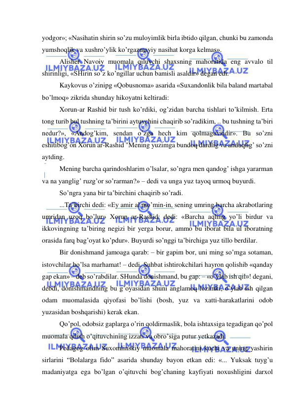  
 
yodgor»; «Nasihatin shirin so’zu muloyimlik birla ibtido qilgan, chunki bu zamonda 
yumshoqlik va xushro’ylik ko’rgazmayiy nasihat korga kelmas». 
Alisher Navoiy muomala qiluvchi shaxsning mahoratida eng avvalo til 
shirinligi, «SHirin so’z ko’ngillar uchun bamisli asaldir» degan edi. 
Kaykovus o’zinipg «Qobusnoma» asarida «Suxandonlik bila baland martabal 
bo’lmoq» zikrida shunday hikoyatni keltiradi: 
Xorun-ar Rashid bir tush ko’rdiki, og’zidan barcha tishlari to’kilmish. Erta 
tong turib bul tushning ta’birini aytuvchini chaqirib so’radikim, .. bu tushning ta’biri 
nedur?», «Andog’kim, sendan o’zga hech kim qolmaguvsidir». Bu so’zni 
eshitibog’on Xorun ar-Rashid "Mening yuzimga bundoq dardlig va anduqlig’ so’zni 
aytding. 
Mening barcha qarindoshlarim o’lsalar, so’ngra men qandog’ ishga yararman 
va na yanglig’ ruzg’or so’rarman?» – dedi va unga yuz tayoq urmoq buyurdi. 
So’ngra yana bir ta’birchini chaqirib so’radi. 
...Ta’birchi dedi: «Ey amir al mo’min-in, sening umring barcha akrabotlaring 
umridan uzoq bo’lur» Xorun ar-Rashid: dedi: «Barcha aqling yo’li birdur va 
ikkovingning ta’biring negizi bir yerga borur, ammo bu iborat bila ul iboratning 
orasida farq bag’oyat ko’pdur». Buyurdi so’nggi ta’birchiga yuz tillo berdilar. 
Bir donishmand jamoaga qarab: – bir gapim bor, uni ming so’mga sotaman, 
istovchilar bo’lsa marhamat! – dedi. Suhbat ishtirokchilari hayron qolishib «qanday 
gap ekan» – deb so’rabdilar. SHunda donishmand, bu gap: – «o’ylab ish qil»! degani, 
debdi, donishmandning bu g’oyasidan shuni anglamoq lozimki, o’ylab ish qilgan 
odam muomalasida qiyofasi bo’lishi (bosh, yuz va xatti-harakatlarini odob 
yuzasidan boshqarishi) kerak ekan. 
Qo’pol, odobsiz gaplarga o’rin qoldirmaslik, bola ishtaxsiga tegadigan qo’pol 
muomala qilish o’qituvchining izzati va obro’siga putur yetkazadi. 
Pedagog olim Suxomlinskiy muomala mahoratini kuchi va uning yashirin 
sirlarini “Bolalarga fido” asarida shunday bayon etkan edi: «... Yuksak tuyg’u 
madaniyatga ega bo’lgan o’qituvchi bog’chaning kayfiyati noxushligini darxol 
