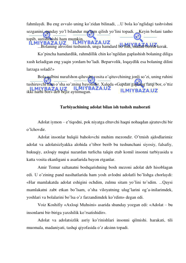  
 
fahmlaydi. Bu eng avvalo uning ko’zidan bilinadi, ...U bola ko’nglidagi tashvishni 
sezganini, qanday yo’l bilandur ma’lum qilish yo’lini topadi. ...Keyin bolani tanho 
topib, surishtirishi ham mumkin. 
...Bolaning ahvolini tushunish, unga hamdard bo’lish, madad berish kerak. 
Ko’pincha hamdardlik, rahmdillik chin ko’ngildan gaplashish bolaning diliga 
xush keladigan eng yaqin yordam bo’ladi. Beparvolik, loqaydlik esa bolaning dilini 
larzaga soladi!» 
Bola qalbini nurafshon qiluvchi vosita o’qituvchining jonli so’zi, uning ruhini 
tushiruvchi ham o’sha so’zning bayonidir. Xalqda «Gapdan gapning farqi bor, o’ttiz 
ikki narhi bor» deb bejiz aytilmagan. 
 
Tarbiyachining adolat bilan ish tushsh mahorati 
 
Adolat iymon – e’tiqodni, pok niyatga eltuvchi haqni nohaqdan ajratuvchi bir 
o’lchovdir. 
Adolat insonlar hulqiii baholovchi muhim mezondir. O’tmish ajdodlarimiz 
adolat va adolatsizlyakka alohida e’tibor berib bu tushunchani siyosiy, falsafiy, 
hukuqiy, axloqiy nuqtai nazardan turlicha talqin etab komil insonni tarbiyasida u 
katta vosita ekanligani u asarlarida bayon etganlar. 
Amir Temur saltanatni boshqarishning bosh mezoni adolat deb hisoblagan 
edi. U o’zining pand nasihatlarida ham yosh avlodni adolatli bo’lishga chorlaydi: 
«Har mamlakatda adolat eshigini ochdim, zulmu sitam yo’lini to’sdim. ...Qaysi 
mamlakatni zabt etkan bo’lsam, o’sha viloyatning ulug’larini og’a-inilarimdek, 
yoshlari va bolalarini bo’lsa o’z farzandimdek ko’rdim» degan edi. 
Voiz Koshifiy «Axloqi Muhsini» asarida shunday yozgan edi: «Adolat – bu 
insonlarni bir-biriga yaxshilik ko’rsatishidir». 
Adolat va adolatsizlik asriy ko’rinishlari insonni qilmishi. harakati, tili 
muomala, madaniyati, tashqi qiyofasida o’z aksinn topadi. 
 
