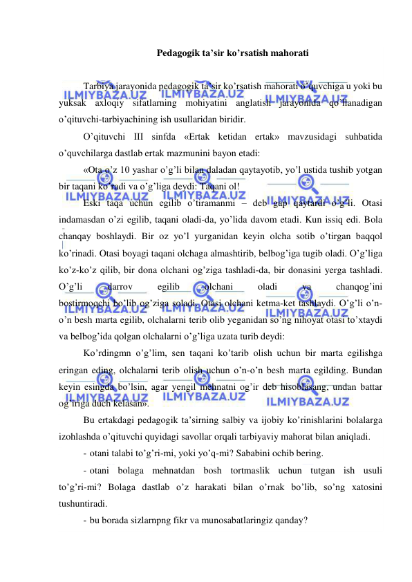  
 
Pedagogik ta’sir ko’rsatish mahorati 
 
Tarbiya jarayonida pedagogik ta’sir ko’rsatish mahorati o’quvchiga u yoki bu 
yuksak axloqiy sifatlarning mohiyatini anglatish jarayonida qo’llanadigan 
o’qituvchi-tarbiyachining ish usullaridan biridir. 
O’qituvchi III sinfda «Ertak ketidan ertak» mavzusidagi suhbatida 
o’quvchilarga dastlab ertak mazmunini bayon etadi: 
«Ota o’z 10 yashar o’g’li bilan daladan qaytayotib, yo’l ustida tushib yotgan 
bir taqani ko’radi va o’g’liga deydi: Taqani ol! 
Eski taqa uchun egilib o’tiramanmi – deb gap qaytardi o’g’li. Otasi 
indamasdan o’zi egilib, taqani oladi-da, yo’lida davom etadi. Kun issiq edi. Bola 
chanqay boshlaydi. Bir oz yo’l yurganidan keyin olcha sotib o’tirgan baqqol 
ko’rinadi. Otasi boyagi taqani olchaga almashtirib, belbog’iga tugib oladi. O’g’liga 
ko’z-ko’z qilib, bir dona olchani og’ziga tashladi-da, bir donasini yerga tashladi. 
O’g’li 
darrov 
egilib 
olchani 
oladi 
va 
chanqog’ini 
bostirmoqchi bo’lib og’ziga soladi. Otasi olchani ketma-ket tashlaydi. O’g’li o’n-
o’n besh marta egilib, olchalarni terib olib yeganidan so’ng nihoyat otasi to’xtaydi 
va belbog’ida qolgan olchalarni o’g’liga uzata turib deydi: 
Ko’rdingmn o’g’lim, sen taqani ko’tarib olish uchun bir marta egilishga 
eringan eding, olchalarni terib olish uchun o’n-o’n besh marta egilding. Bundan 
keyin esingda bo’lsin, agar yengil mehnatni og’ir deb hisoblasang, undan battar 
og’iriga duch kelasan». 
Bu ertakdagi pedagogik ta’sirning salbiy va ijobiy ko’rinishlarini bolalarga 
izohlashda o’qituvchi quyidagi savollar orqali tarbiyaviy mahorat bilan aniqladi. 
- otani talabi to’g’ri-mi, yoki yo’q-mi? Sababini ochib bering. 
- otani bolaga mehnatdan bosh tortmaslik uchun tutgan ish usuli 
to’g’ri-mi? Bolaga dastlab o’z harakati bilan o’rnak bo’lib, so’ng xatosini 
tushuntiradi. 
- bu borada sizlarnpng fikr va munosabatlaringiz qanday? 
