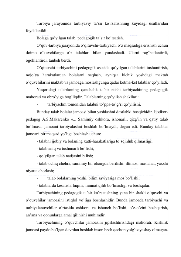  
 
Tarbiya jarayonnda tarbiyaviy ta’sir ko’rsatishning kuyidagi usullaridan 
foydalanildi: 
Bolaga qo’yilgan talab, pedagogik ta’sir ko’rsatish. 
O’quv-tarbiya jarayonida o’qituvchi-tarbiyachi o’z maqsadiga erishish uchun 
doimo o’kuvchilarga o’z talablari bilan yondashadi. Ularni rag’batlantirdi, 
ogohlantirdi, tanbeh berdi. 
O’qituvchi-tarbiyachini pedagogik asosida qo’yilgan talablarini tushuntirish, 
nojo’ya harakatlardan bolalarni saqlash, ayniqsa kichik yoshdagi maktab 
o’quvchilarini maktab va jamoaga moslashgunga qadar ketma-ket talablar qo’yiladi. 
Yuqoridagi talablarning qanchalik ta’sir etishi tarbiyachining pedagogik 
mahorati va obro’yiga bog’liqdir. Talablarning qo’yilish shakllari: 
- 
tarbiyachm tomonidan talabni to’ppa-to’g’ri qo’yilishi. 
Bunday talab bolalar jamoasi bilan yashlashni dastlabki bosqichidir. Ijodkor-
pedagog A.S.Makarenko «... Samimiy oshkora, ishonarli, qizg’in va qatiy talab 
bo’lmasa, jamoani tarbiyalashni boshlab bo’lmaydi, degan edi. Bunday talablar 
jamoani bir maqsad yo’liga boshlash uchun: 
- talabni ijobiy va bolaning xatti-harakatlariga to’sqinlnk qilmasligi; 
- talab aniq va tushunarli bo’lishi; 
- qo’yilgan talab natijasini bilish; 
- talab ochiq chehra, samimiy bir ohangda berilishi: iltimos, maslahat, yaxshi 
niyatta chorlash; 
- 
talab bolalarning yoshi, bilim saviyasiga mos bo’lishi; 
- talablarda kesatish, luqma, minnat qilib bo’lmasligi va boshqalar. 
Tarbiyachining pedagogik ta’sir ko’rsatishning yana bir shakli o’quvchi va 
o’quvchilar jamoasini istiqlol yo’liga boshlashidir. Bunda jamoada tarbiyachi va 
tarbiyalanuvchilar o’rtasida oshkora va ishonch bo’lishi, o’z-o’zini boshqarish, 
an’ana va qonunlarga amal qilinishi muhimdir. 
Tarbiyachining o’quvchilar jamoasini jipslashtirishdagi mahorati. Kishilik 
jamoasi paydo bo’lgan davrdan boshlab inson hech qachon yolg’iz yashay olmagan. 
