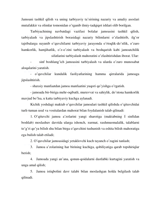  
 
Jamoani tashkil qilish va uning tarbiyaviy ta’sirining nazariy va amaliy asoslari 
mutafakkir va olimlar tomonidan o’rganib ilmiy-tadqiqot ishlari olib borilgan. 
Tarbiyachining navbatdagi vazifasi bolalar jamoasini tashkil qilish, 
tarbiyalash va jipslashtirish borasidagi nazariy bilimlarni o’zlashtirib, ilg’or 
tajribalarga suyanib o’quvchilarni tarbiyaviy jarayonda o’rtoqlik-do’stlik, o’zaro 
hamkorlik, hamjihatlik, o’z-o’zini tarbiyalash va boshqarish kabi jamoatchilik
 
sifatlarini tarbiyalash mahoratini o’zlashtirishdan iborat. Ular: 
- 
sinf boshlang’ich jamoasini tarbiyalash va ularda o’zaro munosabat 
aloqalarini yaratish. 
- o’quvchilar kundalik faoliyatlarining hamma qirralarida jamoaga 
jipslashtirish. 
- shaxsiy manfaatdan jamoa manfaatini yuqori qo’yishga o’rgatish. 
- jamoada bir-biriga mehr-oqibatli, muruvvat va sahiylik, do’stona hamkorlik 
mavjud bo’lsa, u katta tarbiyaviy kuchga aylanadi. 
Kichik yoshdagi maktab o’quvchilar jamoalari tashkil qilishda o’qituvchidai 
turli-tuman usul va vositalardan mahorat bilan foydalanish talab qilinadi: 
1. O’qituvchi jamoa a’zolarini yangi sharoitga (maktabning I sinfidan 
boshlab) moslashuv davrida ularga ishonch, xurmat, xushmuomalalik, talablarni 
to’g’ri qo’ya bilish shu bilan birga o’quvchini tushunish va eshita bilish mahoratiga 
ega bulish talab etiladi; 
2. O’quvchilar jamoasidagi yetaklovchi kuch tayanch o’zagini tanlash; 
3. Jamoa a’zolarining har birining kuchiga, qobiliyatiga qarab topshiriqlar 
berish; 
4. Jamoada yangi an’ana, qonun-qoidalarni dastlabki kurtagini yaratish va 
unga amal qilish; 
5. Jamoa istiqbolini davr talabi bilan moslashgan holda belgilash talab 
qilinadi. 
 
