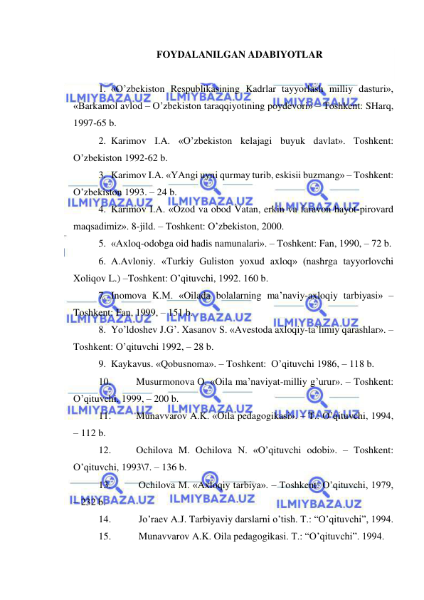  
 
FOYDALANILGAN ADABIYOTLAR 
 
1. «O’zbekiston Respublikasining Kadrlar tayyorlash milliy dasturi», 
«Barkamol avlod – O’zbekiston taraqqiyotining poydevori» – Toshkent: SHarq, 
1997-65 b. 
2. Karimov I.A. «O’zbekiston kelajagi buyuk davlat». Toshkent: 
O’zbekiston 1992-62 b. 
3. Karimov I.A. «YAngi uyni qurmay turib, eskisii buzmang» – Toshkent: 
O’zbekiston 1993. – 24 b. 
4. Karimov I.A. «Ozod va obod Vatan, erkin va faravon hayot-pirovard 
maqsadimiz». 8-jild. – Toshkent: O’zbekiston, 2000. 
5. «Axloq-odobga oid hadis namunalari». – Toshkent: Fan, 1990, – 72 b. 
6. A.Avloniy. «Turkiy Guliston yoxud axloq» (nashrga tayyorlovchi 
Xoliqov L.) –Toshkent: O’qituvchi, 1992. 160 b. 
7. Inomova K.M. «Oilada bolalarning ma’naviy-axloqiy tarbiyasi» –
Toshkent: Fan, 1999, – 151 b. 
8. Yo’ldoshev J.G’. Xasanov S. «Avestoda axloqiy-ta’limiy qarashlar». –
Toshkent: O’qituvchi 1992, – 28 b. 
9. Kaykavus. «Qobusnoma». – Toshkent:  O’qituvchi 1986, – 118 b. 
10. 
Musurmonova O. «Oila ma’naviyat-milliy g’urur». – Toshkent: 
O’qituvchi. 1999, – 200 b. 
11. 
Munavvarov A.K. «Oila pedagogikasi». – T.: O’qituvchi, 1994, 
– 112 b. 
12. 
Ochilova M. Ochilova N. «O’qituvchi odobi». – Toshkent: 
O’qituvchi, 1993\7. – 136 b. 
13. 
 Ochilova M. «Axloqiy tarbiya». – Toshkent: O’qituvchi, 1979, 
– 232 b. 
14. 
 Jo’raev A.J. Tarbiyaviy darslarni o’tish. T.: “O’qituvchi”, 1994. 
15. 
 Munavvarov A.K. Oila pedagogikasi. T.: “O’qituvchi”. 1994. 
