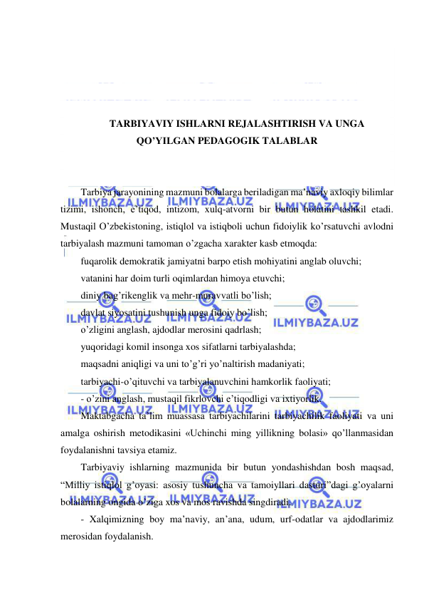  
 
 
 
 
 
TARBIYAVIY ISHLARNI REJALASHTIRISH VA UNGA 
QO’YILGAN PEDAGOGIK TALABLAR 
 
 
Tarbiya jarayonining mazmuni bolalarga beriladigan ma’naviy axloqiy bilimlar 
tizimi, ishonch, e’tiqod, intizom, xulq-atvorni bir butun holatini tashkil etadi. 
Mustaqil O’zbekistoning, istiqlol va istiqboli uchun fidoiylik ko’rsatuvchi avlodni 
tarbiyalash mazmuni tamoman o’zgacha xarakter kasb etmoqda: 
fuqarolik demokratik jamiyatni barpo etish mohiyatini anglab oluvchi; 
vatanini har doim turli oqimlardan himoya etuvchi; 
diniy bag’rikenglik va mehr-muravvatli bo’lish; 
davlat siyosatini tushunish unga fidoiy bo’lish; 
o’zligini anglash, ajdodlar merosini qadrlash; 
yuqoridagi komil insonga xos sifatlarni tarbiyalashda; 
maqsadni aniqligi va uni to’g’ri yo’naltirish madaniyati; 
tarbiyachi-o’qituvchi va tarbiyalanuvchini hamkorlik faoliyati; 
- o’zini anglash, mustaqil fikrlovchi e’tiqodligi va ixtiyorlik. 
Maktabgacha ta’lim muassasa tarbiyachilarini tarbiyachilik faoliyati va uni 
amalga oshirish metodikasini «Uchinchi ming yillikning bolasi» qo’llanmasidan 
foydalanishni tavsiya etamiz. 
Tarbiyaviy ishlarning mazmunida bir butun yondashishdan bosh maqsad, 
“Milliy istiqlol g’oyasi: asosiy tushuncha va tamoiyllari dasturi”dagi g’oyalarni 
bolalarning ongida o’ziga xos va mos ravishda singdiradi. 
- Xalqimizning boy ma’naviy, an’ana, udum, urf-odatlar va ajdodlarimiz 
merosidan foydalanish. 
