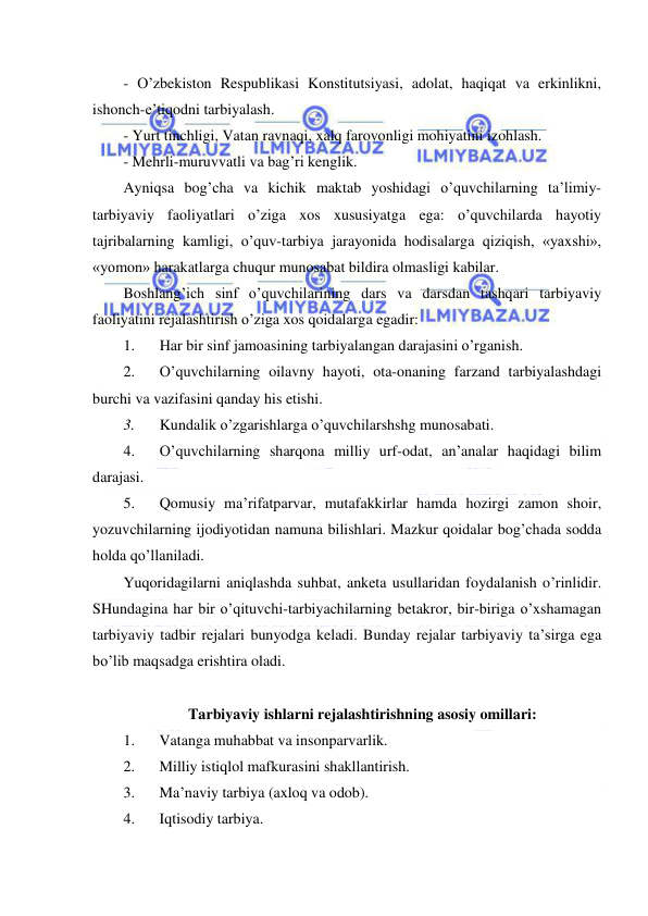  
 
- O’zbekiston Respublikasi Konstitutsiyasi, adolat, haqiqat va erkinlikni, 
ishonch-e’tiqodni tarbiyalash. 
- Yurt tinchligi, Vatan ravnaqi, xalq farovonligi mohiyatini izohlash. 
- Mehrli-muruvvatli va bag’ri kenglik. 
Ayniqsa bog’cha va kichik maktab yoshidagi o’quvchilarning ta’limiy- 
tarbiyaviy faoliyatlari o’ziga xos xususiyatga ega: o’quvchilarda hayotiy 
tajribalarning kamligi, o’quv-tarbiya jarayonida hodisalarga qiziqish, «yaxshi», 
«yomon» harakatlarga chuqur munosabat bildira olmasligi kabilar. 
Boshlang’ich sinf o’quvchilarining dars va darsdan tashqari tarbiyaviy 
faoliyatini rejalashtirish o’ziga xos qoidalarga egadir: 
1. 
Har bir sinf jamoasining tarbiyalangan darajasini o’rganish. 
2. 
O’quvchilarning oilavny hayoti, ota-onaning farzand tarbiyalashdagi 
burchi va vazifasini qanday his etishi. 
3. 
Kundalik o’zgarishlarga o’quvchilarshshg munosabati. 
4. 
O’quvchilarning sharqona milliy urf-odat, an’analar haqidagi bilim 
darajasi. 
5. 
Qomusiy ma’rifatparvar, mutafakkirlar hamda hozirgi zamon shoir, 
yozuvchilarning ijodiyotidan namuna bilishlari. Mazkur qoidalar bog’chada sodda 
holda qo’llaniladi. 
Yuqoridagilarni aniqlashda suhbat, anketa usullaridan foydalanish o’rinlidir. 
SHundagina har bir o’qituvchi-tarbiyachilarning betakror, bir-biriga o’xshamagan 
tarbiyaviy tadbir rejalari bunyodga keladi. Bunday rejalar tarbiyaviy ta’sirga ega 
bo’lib maqsadga erishtira oladi. 
 
Tarbiyaviy ishlarni rejalashtirishning asosiy omillari: 
1. 
Vatanga muhabbat va insonparvarlik. 
2. 
Milliy istiqlol mafkurasini shakllantirish. 
3. 
Ma’naviy tarbiya (axloq va odob). 
4. 
Iqtisodiy tarbiya. 
