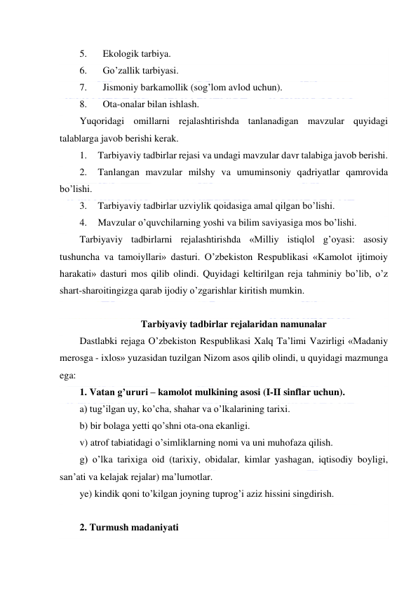  
 
5. 
Ekologik tarbiya. 
6. 
Go’zallik tarbiyasi. 
7. 
Jismoniy barkamollik (sog’lom avlod uchun). 
8. 
Ota-onalar bilan ishlash. 
Yuqoridagi omillarni rejalashtirishda tanlanadigan mavzular quyidagi 
talablarga javob berishi kerak. 
1. 
Tarbiyaviy tadbirlar rejasi va undagi mavzular davr talabiga javob berishi. 
2. 
Tanlangan mavzular milshy va umuminsoniy qadriyatlar qamrovida 
bo’lishi. 
3. 
Tarbiyaviy tadbirlar uzviylik qoidasiga amal qilgan bo’lishi. 
4. 
Mavzular o’quvchilarning yoshi va bilim saviyasiga mos bo’lishi. 
Tarbiyaviy tadbirlarni rejalashtirishda «Milliy istiqlol g’oyasi: asosiy 
tushuncha va tamoiyllari» dasturi. O’zbekiston Respublikasi «Kamolot ijtimoiy 
harakati» dasturi mos qilib olindi. Quyidagi keltirilgan reja tahminiy bo’lib, o’z 
shart-sharoitingizga qarab ijodiy o’zgarishlar kiritish mumkin. 
 
Tarbiyaviy tadbirlar rejalaridan namunalar 
Dastlabki rejaga O’zbekiston Respublikasi Xalq Ta’limi Vazirligi «Madaniy 
merosga - ixlos» yuzasidan tuzilgan Nizom asos qilib olindi, u quyidagi mazmunga 
ega: 
1. Vatan g’ururi – kamolot mulkining asosi (I-II sinflar uchun). 
a) tug’ilgan uy, ko’cha, shahar va o’lkalarining tarixi. 
b) bir bolaga yetti qo’shni ota-ona ekanligi. 
v) atrof tabiatidagi o’simliklarning nomi va uni muhofaza qilish. 
g) o’lka tarixiga oid (tarixiy, obidalar, kimlar yashagan, iqtisodiy boyligi, 
san’ati va kelajak rejalar) ma’lumotlar. 
ye) kindik qoni to’kilgan joyning tuprog’i aziz hissini singdirish. 
 
2. Turmush madaniyati 
