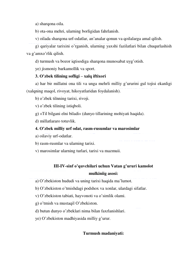  
 
a) sharqona oila. 
b) ota-ona mehri, ularning borligidan fahrlanish. 
v) oilada sharqona urf-odatlar, an’analar qonun va qoilalarga amal qilish. 
g) qariyalar tarixini o’rganish, ularning yaxshi fazilatlari bilan chuqurlashish 
va g’amxo’rlik qilish. 
d) turmush va bozor iqtisodiga sharqona munosabat uyg’otish. 
ye) jismoniy barkamollik va sport. 
3. O’zbek tilining sofligi – xalq iftixori 
a) har bir millatni ona tili va unga mehrli milliy g’ururini gul tojisi ekanligi 
(xalqning maqol, rivoyat, hikoyatlaridan foydalanish). 
b) o’zbek tilnning tarixi, rivoji. 
v) o’zbek tilining istiqboli. 
g) «Til bilgani elni biladi» (dunyo tillarining mohiyati haqida). 
d) millatlararo totuvlik. 
4. O’zbek milliy urf odat, rasm-rusumlar va marosimlar 
a) oilaviy urf-odatlar. 
b) rasm-rusmlar va ularning tarixi. 
v) marosimlar ularning turlari, tarixi va mazmuii. 
 
III-IV-sinf o’quvchilari uchun Vatan g’ururi kamolot  
mulkiniig asosi: 
a) O’zbekiston hududi va uning tarixi haqida ma’lumot. 
b) O’zbekiston o’tmishdagi podshox va xonlar, ulardagi sifatlar. 
v) O’zbekiston tabiati, hayvonoti va o’simlik olami. 
g) o’tmish va mustaqil O’zbekiston. 
d) butun dunyo o’zbeklari nima bilan faxrlanishlari. 
ye) O’zbekiston madhiyasida milliy g’urur. 
 
Turmush madaniyati: 
