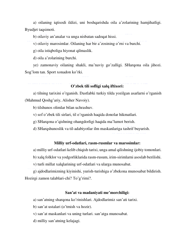  
 
a) oilaning iqtisodi ildizi, uni boshqarishda oila a’zolarining hamjihatligi. 
Byudjet taqsimoti. 
b) oilaviy an’analar va unga nisbatan sadoqat hissi. 
v) oilaviy marosimlar. Oilaning har bir a’zosining o’rni va burchi. 
g) oila istiqboliga hiyonat qilmaslik. 
d) oila a’zolarining burchi. 
ye) zamonaviy oilaning shakli, ma’naviy go’zalligi. SHarqona oila jihozi. 
Sog’lom tan. Sport xonadon ko’rki. 
 
O’zbek tili sofligi xalq iftixori: 
a) tilning tarixini o’rganish. Dastlabki turkiy tilda yozilgan asarlarni o’rganish 
(Mahmud Qoshg’ariy, Alisher Navoiy). 
b) tilshunos olimlar bilan uchrashuv. 
v) sof o’zbek tili sirlari, til o’rganish haqida donolar hikmatlari. 
g) SHarqona o’qishning ohangdorligi haqida ma’lumot berish. 
d) SHarqshunoslik va til-adabiyotlar ilm maskanlariga tashrif buyurish. 
 
Milliy urf-odatlari, rasm-rusmlar va marosimlar: 
a) milliy urf-odatlari kelib chiqish tarixi, unga amal qilishning ijobiy tomonlari.  
b) xalq folklor va yodgorliklarida rasm-rusum, irim-sirimlarni asoslab berilishi. 
v) turli millat xalqlarining urf-odatlari va ularga munosabat.  
g) ajdodlarimizning kiyinishi, yurish-turishiga o’zbekona munosabat bildirish. 
Hozirgi zamon talablari-chi? To’g’rimi?. 
 
San’at va madaniyati me’morchiligi: 
a) san’atning sharqona ko’rinishlari. Ajdodlarimiz san’ati tarixi. 
b) san’at ustalari (o’tmish va hozir). 
v) san’at maskanlari va uning turlari. san’atga munosabat. 
d) milliy san’atning kelajagi. 
