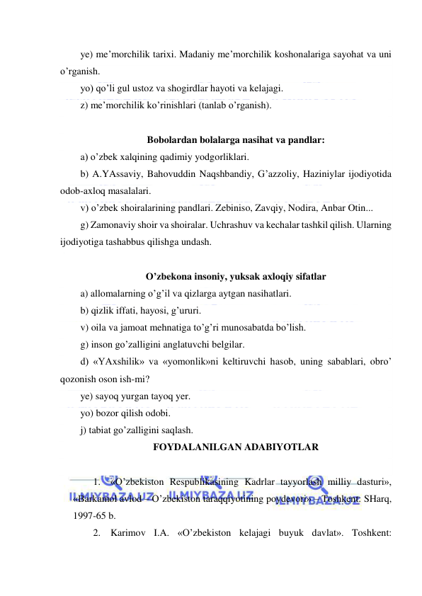  
 
ye) me’morchilik tarixi. Madaniy me’morchilik koshonalariga sayohat va uni 
o’rganish. 
yo) qo’li gul ustoz va shogirdlar hayoti va kelajagi. 
z) me’morchilik ko’rinishlari (tanlab o’rganish). 
 
Bobolardan bolalarga nasihat va pandlar: 
a) o’zbek xalqining qadimiy yodgorliklari. 
b) A.YAssaviy, Bahovuddin Naqshbandiy, G’azzoliy, Haziniylar ijodiyotida 
odob-axloq masalalari. 
v) o’zbek shoiralarining pandlari. Zebiniso, Zavqiy, Nodira, Anbar Otin... 
g) Zamonaviy shoir va shoiralar. Uchrashuv va kechalar tashkil qilish. Ularning 
ijodiyotiga tashabbus qilishga undash. 
 
O’zbekona insoniy, yuksak axloqiy sifatlar 
a) allomalarning o’g’il va qizlarga aytgan nasihatlari. 
b) qizlik iffati, hayosi, g’ururi. 
v) oila va jamoat mehnatiga to’g’ri munosabatda bo’lish. 
g) inson go’zalligini anglatuvchi belgilar. 
d) «YAxshilik» va «yomonlik»ni keltiruvchi hasob, uning sabablari, obro’ 
qozonish oson ish-mi? 
ye) sayoq yurgan tayoq yer. 
yo) bozor qilish odobi. 
j) tabiat go’zalligini saqlash. 
FOYDALANILGAN ADABIYOTLAR 
 
1. «O’zbekiston Respublikasining Kadrlar tayyorlash milliy dasturi», 
«Barkamol avlod – O’zbekiston taraqqiyotining poydevori» – Toshkent: SHarq, 
1997-65 b. 
2. Karimov I.A. «O’zbekiston kelajagi buyuk davlat». Toshkent: 
