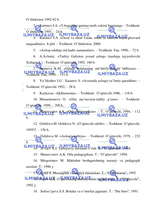  
 
O’zbekiston 1992-62 b. 
3. Karimov I.A. «YAngi uyni qurmay turib, eskisii buzmang» – Toshkent: 
O’zbekiston 1993. – 24 b. 
4. Karimov I.A. «Ozod va obod Vatan, erkin va faravon hayot-pirovard 
maqsadimiz». 8-jild. – Toshkent: O’zbekiston, 2000. 
5. «Axloq-odobga oid hadis namunalari». – Toshkent: Fan, 1990, – 72 b. 
6. A.Avloniy. «Turkiy Guliston yoxud axloq» (nashrga tayyorlovchi 
Xoliqov L.) –Toshkent: O’qituvchi, 1992. 160 b. 
7. Inomova K.M. «Oilada bolalarning ma’naviy-axloqiy tarbiyasi» –
Toshkent: Fan, 1999, – 151 b. 
8. Yo’ldoshev J.G’. Xasanov S. «Avestoda axloqiy-ta’limiy qarashlar». –
Toshkent: O’qituvchi 1992, – 28 b. 
9. Kaykavus. «Qobusnoma». – Toshkent:  O’qituvchi 1986, – 118 b. 
10. Musurmonova O. «Oila ma’naviyat-milliy g’urur». – Toshkent: 
O’qituvchi. 1999, – 200 b. 
11. Munavvarov A.K. «Oila pedagogikasi». – T.: O’qituvchi, 1994, – 112 
b. 
12. Ochilova M. Ochilova N. «O’qituvchi odobi». – Toshkent: O’qituvchi, 
1993\7. – 136 b. 
13.  Ochilova M. «Axloqiy tarbiya». – Toshkent: O’qituvchi, 1979, – 232 
b. 
14.  Jo’raev A.J. Tarbiyaviy darslarni o’tish. T.: “O’qituvchi”, 1994. 
15.  Munavvarov A.K. Oila pedagogikasi. T.: “O’qituvchi”. 1994. 
16.  Mirqosimov M. Maktabni boshqarishning nazariy va pedagogik 
asoslari. T.: 1996 y. 
17.  Ochil S. Mustaqillik va tarbiya masalalari. T.: “O’zbekiston”, 1995. 
18. Popov G.X. O’quvchining shaxsiy ishini tashkil etish. T.: “O’qituvchi”, 
1992 y. 
19.  Solixo’jaeva S.S. Bolalar va o’smirlar gigenasi. T.: “Ibn Sino”, 1991. 
