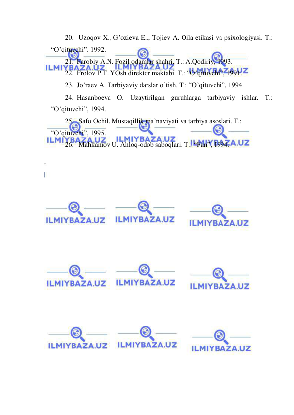  
 
20.  Uzoqov X., G’ozieva E.., Tojiev A. Oila etikasi va psixologiyasi. T.: 
“O’qituvchi”. 1992. 
21. Farobiy A.N. Fozil odamlar shahri. T.: A.Qodiriy, 1993. 
22. Frolov P.T. YOsh direktor maktabi. T.: “O’qituvchi”, 1991. 
23. Jo’raev A. Tarbiyaviy darslar o’tish. T.: “O’qituvchi”, 1994. 
24. Hasanboeva O. Uzaytirilgan guruhlarga tarbiyaviy ishlar. T.: 
“O’qituvchi”, 1994. 
25.  Safo Ochil. Mustaqillik ma’naviyati va tarbiya asoslari. T.: 
“O’qituvchi”, 1995. 
26.  Mahkamov U. Ahloq-odob saboqlari. T.: “Fan”, 1994. 
 
 
 
