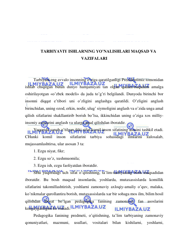  
 
 
 
 
 
TARBIYAVIY ISHLARNING YO’NALISHLARI MAQSAD VA 
VAZIFALARI 
 
 
Tarbiyani eng avvalo insonning o’ziga qaratilganligi Prezidentimiz tomonidan 
ishlab chiqilgan butun dunyo hamjamiyati tan olgan qadam-baqadam amalga 
oshirilayotgan «o’zbek modeli» da juda to’g’ri belgilandi. Dunyoda birinchi bor 
insonni diqqat e’tibori uni o’zligini anglashga qaratildi. O’zligini anglash 
birinchidan, uning ozod, erkin, nodir, ulug’ siymoligini anglash va o’zida unga amal 
qilish sifatlarini shakllantirib borish bo’lsa, ikkinchidan uning o’ziga xos milliy-
insoniy asoslarini anglash va ularga amal qilishdan iboratdir. 
Yuqorida sanab o’tilgan ikki sifat komil inson sifatining asosini tashkil etadi. 
CHunki komil inson sifatlarini tarbiya 
sohasidagi ilmlarini 
xulosalab, 
mujassamlashtirsa, ular asosan 3 ta: 
1. Ezgu niyat, fikr; 
2. Ezgu so’z, xushmuomila; 
3. Ezgu ish, ezgu faoliyatdan iboratdir. 
SHu yuqoridagi uch sifat o’qitishning, ta’lim-tarbiyaning bosh maqsadidan 
iboratdir. Bu bosh maqsad insonlarda, yoshlarda, mutaxassislarda komillik 
sifatlarini takomillashtirish, yoshlarni zamonaviy axloqiy-amaliy o’quv, malaka, 
ko’nikmalar qurollantira borish, mutaxassislarda xar bir sohaga mos ilm, bilim hosil 
qilishdan iborat bo’lgan pedagogika fanining zamonaviy fan asoslarini 
kengayganligini ko’rsatadi. 
Pedagogika fanining predmeti, o’qitishning, ta’lim tarbiyaning zamonaviy 
qonuniyatlari, 
mazmuni, 
usullari, 
vositalari 
bilan 
kishilarni, 
yoshlarni, 
