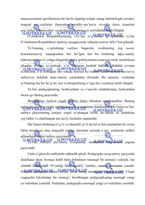  
 
mutaxassislarni qurollantiruvchi fan bo’lganligi uchun, uning metodologik asoslari, 
maqsad va vazifalari dunyoning moddiy-ma’naviy rivojida shaxs kamoloti 
uyg’unligi qonuniyatlari va davlatning zamonaviy siyosatidan kelib chiqadi. 
O’zbekiston Respublikasiining «Ta’lim to’g’risida» gi qonunida ta’lim 
O’zbekiston Respublikasi ijtimoiy taraqqiyotida sohasini ustivor deb e’lon qilinadi. 
Ta’limning, o’qitishning vazifasi fuqarolar, yoshlarning eng asosiy 
konstitutsiyaviy xuquqlaridan biri bo’lgan har bir kishining aqliy-amaliy 
imkoniyatlarini ro’yobga chiqarish, ijodiy qobiliyatlarini namoyon etish, intellektual 
jihatdan rivojini ta’minlash, o’zi hohlagan kasbini tanlash jihatidan rivojini 
ta’minlash, o’zi hohlagan shu sohada faoliyat ko’rsatishi uchun moddiy-ma’naviy 
tarbiyaviy didaktik shart-sharoit yaratishdan iboratdir. Bu umumiy vazifadan 
ta’limning har bir bo’g’ini, turi va bosqichining o’ziga hos vazifalari kelib chiqadi. 
Ta’lim pedagoglarning faorliyatidan va o’quvchi talabalarning faoliyatidan 
iborat qo’shaloq jarayondir. 
Birgalikdagi faoliyat orqali yoshlar ilimiy bilimlari qurollanadilar. Buning 
natijasida ularning ijodiy qobiliyatlari har tomonlama shakllanadi. Ma’lumot ta’lim-
tarbiya jarayonining natijasi orqali to’plangan bilim, ko’nikma va malakalar 
yig’indisi va shakllangan ma’naviy fazilatlar majmuidir. 
Ma’lumot olishning to’g’ri va ishonchli yo’li davlat ta’lim standartlari bo’yicha 
bilim beradigan aniq maqsadli rejalar, dasturlar asosida o’quv yurtlarida tashkil 
qilinadigan ta’lim tarbiya jarayonidir. 
Ta’lim, tarbiya, ma’lumot, rivojlanish, shakllanish uyg’unlash yagona 
jarayondir. 
Unda o’qituvchi-tarbiyachi rahbarlik qiladi. Pedagogika uzoq tarixiy jarayonda 
shakllanar ekan, hozirga kelib ilmiy bilimlarni mustaqil bir tarmog’i sifatida, fan 
sifatida shakllanadi. O’zining ilmiy-nazariy, uslubiy, amaliy asoslarini yaratdi. 
Natijada pedagogik fanlari tizimi, ya’ni uning tarmoqlari vujudga keldi. YAqin 
vaqtgacha falsafaning bir tarmog’i hisoblangan pedagogikaning mustaqil yangi 
yo’nalishlari yaratildi. Jumladan, pedagogika mustaqil yangi yo’nalishlari yaratildi, 
