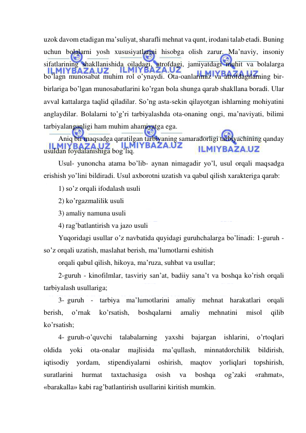  
 
uzok davom etadigan ma’suliyat, sharafli mehnat va qunt, irodani talab etadi. Buning 
uchun bolalarni yosh xususiyatlarini hisobga olish zarur. Ma’naviy, insoniy 
sifatlarining shakllanishida oiladagi, atrofdagi, jamiyatdagi muhit va bolalarga 
bo’lagn munosabat muhim rol o’ynaydi. Ota-oanlarimiz va atrofdagilarning bir-
birlariga bo’lgan munosabatlarini ko’rgan bola shunga qarab shakllana boradi. Ular 
avval kattalarga taqlid qiladilar. So’ng asta-sekin qilayotgan ishlarning mohiyatini 
anglaydilar. Bolalarni to’g’ri tarbiyalashda ota-onaning ongi, ma’naviyati, bilimi 
tarbiyalanganligi ham muhim ahamiyatga ega. 
Aniq bir maqsadga qaratilgan tarbiyaning samaradorligi tarbiyachining qanday 
usuldan foydalanishiga bog’liq. 
Usul- yunoncha atama bo’lib- aynan nimagadir yo’l, usul orqali maqsadga 
erishish yo’lini bildiradi. Usul axborotni uzatish va qabul qilish xarakteriga qarab: 
1) so’z orqali ifodalash usuli 
2) ko’rgazmalilik usuli 
3) amaliy namuna usuli 
4) rag’batlantirish va jazo usuli 
Yuqoridagi usullar o’z navbatida quyidagi guruhchalarga bo’linadi: 1-guruh - 
so’z orqali uzatish, maslahat berish, ma’lumotlarni eshitish 
orqali qabul qilish, hikoya, ma’ruza, suhbat va usullar; 
2-guruh - kinofilmlar, tasviriy san’at, badiiy sana’t va boshqa ko’rish orqali 
tarbiyalash usullariga; 
3- guruh - tarbiya ma’lumotlarini amaliy mehnat harakatlari orqali 
berish, 
o’rnak 
ko’rsatish, 
boshqalarni 
amaliy 
mehnatini 
misol 
qilib 
ko’rsatish; 
4- guruh-o’quvchi 
talabalarning 
yaxshi 
bajargan 
ishlarini, 
o’rtoqlari 
oldida 
yoki 
ota-onalar 
majlisida 
ma’qullash, 
minnatdorchilik 
bildirish, 
iqtisodiy 
yordam, stipendiyalarni oshirish, maqtov yorliqlari topshirish, 
suratlarini 
hurmat 
taxtachasiga 
osish 
va 
boshqa 
og’zaki 
«rahmat», 
«barakalla» kabi rag’batlantirish usullarini kiritish mumkin. 
