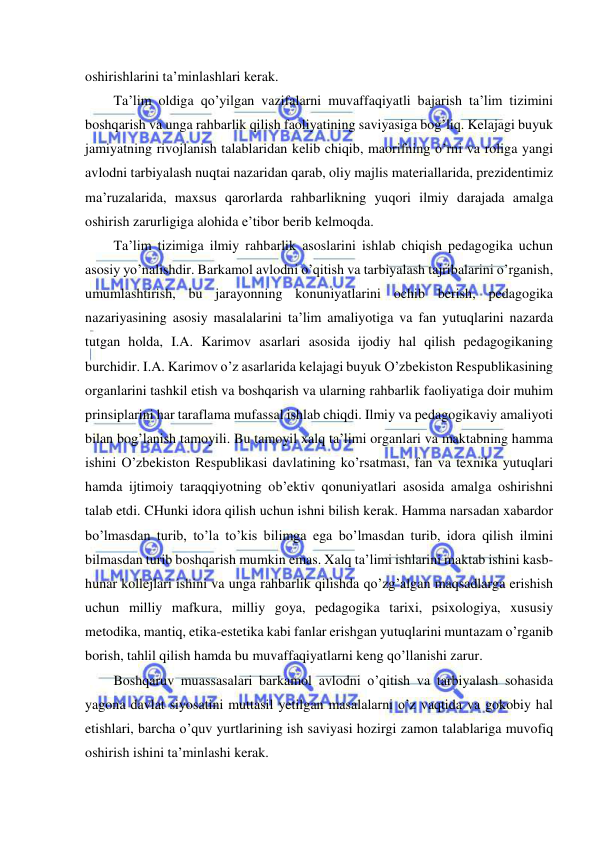  
 
oshirishlarini ta’minlashlari kerak. 
Ta’lim oldiga qo’yilgan vazifalarni muvaffaqiyatli bajarish ta’lim tizimini 
boshqarish va unga rahbarlik qilish faoliyatining saviyasiga bog’liq. Kelajagi buyuk 
jamiyatning rivojlanish talablaridan kelib chiqib, maorifning o’rni va roliga yangi 
avlodni tarbiyalash nuqtai nazaridan qarab, oliy majlis materiallarida, prezidentimiz 
ma’ruzalarida, maxsus qarorlarda rahbarlikning yuqori ilmiy darajada amalga 
oshirish zarurligiga alohida e’tibor berib kelmoqda. 
Ta’lim tizimiga ilmiy rahbarlik asoslarini ishlab chiqish pedagogika uchun 
asosiy yo’nalishdir. Barkamol avlodni o’qitish va tarbiyalash tajribalarini o’rganish, 
umumlashtirish, bu jarayonning konuniyatlarini ochib berish, pedagogika 
nazariyasining asosiy masalalarini ta’lim amaliyotiga va fan yutuqlarini nazarda 
tutgan holda, I.A. Karimov asarlari asosida ijodiy hal qilish pedagogikaning 
burchidir. I.A. Karimov o’z asarlarida kelajagi buyuk O’zbekiston Respublikasining 
organlarini tashkil etish va boshqarish va ularning rahbarlik faoliyatiga doir muhim 
prinsiplarini har taraflama mufassal ishlab chiqdi. Ilmiy va pedagogikaviy amaliyoti 
bilan bog’lanish tamoyili. Bu tamoyil xalq ta’limi organlari va maktabning hamma 
ishini O’zbekiston Respublikasi davlatining ko’rsatmasi, fan va texnika yutuqlari 
hamda ijtimoiy taraqqiyotning ob’ektiv qonuniyatlari asosida amalga oshirishni 
talab etdi. CHunki idora qilish uchun ishni bilish kerak. Hamma narsadan xabardor 
bo’lmasdan turib, to’la to’kis bilimga ega bo’lmasdan turib, idora qilish ilmini 
bilmasdan turib boshqarish mumkin emas. Xalq ta’limi ishlarini maktab ishini kasb-
hunar kollejlari ishini va unga rahbarlik qilishda qo’zg’algan maqsadlarga erishish 
uchun milliy mafkura, milliy goya, pedagogika tarixi, psixologiya, xususiy 
metodika, mantiq, etika-estetika kabi fanlar erishgan yutuqlarini muntazam o’rganib 
borish, tahlil qilish hamda bu muvaffaqiyatlarni keng qo’llanishi zarur. 
Boshqaruv muassasalari barkamol avlodni o’qitish va tarbiyalash sohasida 
yagona davlat siyosatini muttasil yetilgan masalalarni o’z vaqtida va gokobiy hal 
etishlari, barcha o’quv yurtlarining ish saviyasi hozirgi zamon talablariga muvofiq 
oshirish ishini ta’minlashi kerak. 
