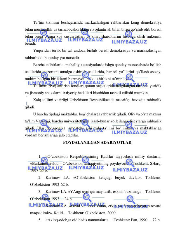  
 
Ta’lim tizimini boshqarishda markazlashgan rahbarlikni keng demokratiya 
bilan mustaqillik va tashabbuskorlikngi rivojlantirish bilan birga qo’shib olib borish 
bilan birga o’ziga xos xususiyatlari va shart sharoitlarini hisobga olish imkonini 
beradi. 
Yuqoridan turib, bir xil andoza bichib berish demokratiya va markazlashgan 
rahbarlikka butunlay yot narsadir. 
Barcha tadbirlarda, mahalliy xususiyatlarda ishga qanday munosabatda bo’lish 
usullarida, nazoratni amalga oshirish usullarida, har xil yo’llarini qo’llash asosiy, 
muhim bo’lgan birliklarni buzmaydi, balki u birlikni ta’minlaydi. 
Ta’limni rivojlantirish fondlari qonun xujjatlarida belgilangan tartibda yuridik 
va jismoniy shaxslarni ixtiyoriy badallari hisobidan tashkil etilishi mumkin. 
Xalq ta’limi vazirligi Uzbekiston Respublikasida maorifga bevosita rahbarlik 
qiladi. 
U barcha tipdagi maktablar, bog’chalarga rahbarlik qiladi. Oliy va o’rta maxsus 
ta’lim Vazirligi, barcha universitetlarga, kasb-hunar kollejlarga, liseylarga rahbarlik 
qiladi. Ular pedagogika jamoatchiligini xalq ta’limi bo’limlari va maktablariga 
yordam berishlariga jalb etadilar. 
FOYDALANILGAN ADABIYOTLAR 
 
1. «O’zbekiston Respublikasining Kadrlar tayyorlash milliy dasturi», 
«Barkamol avlod – O’zbekiston taraqqiyotining poydevori» – Toshkent: SHarq, 
1997-65 b. 
2. Karimov I.A. «O’zbekiston kelajagi buyuk davlat». Toshkent: 
O’zbekiston 1992-62 b. 
3. Karimov I.A. «YAngi uyni qurmay turib, eskisii buzmang» – Toshkent: 
O’zbekiston 1993. – 24 b. 
4. Karimov I.A. «Ozod va obod Vatan, erkin va faravon hayot-pirovard 
maqsadimiz». 8-jild. – Toshkent: O’zbekiston, 2000. 
5. «Axloq-odobga oid hadis namunalari». – Toshkent: Fan, 1990, – 72 b. 
