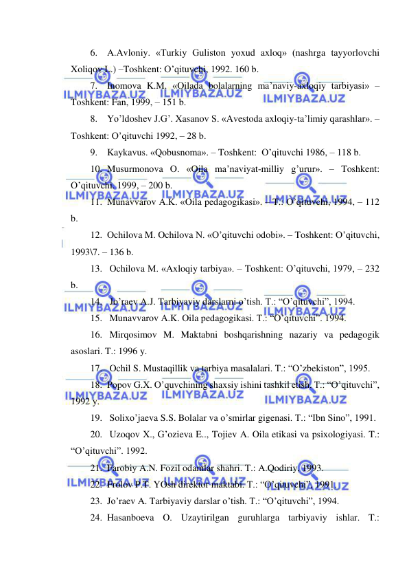  
 
6. A.Avloniy. «Turkiy Guliston yoxud axloq» (nashrga tayyorlovchi 
Xoliqov L.) –Toshkent: O’qituvchi, 1992. 160 b. 
7. Inomova K.M. «Oilada bolalarning ma’naviy-axloqiy tarbiyasi» –
Toshkent: Fan, 1999, – 151 b. 
8. Yo’ldoshev J.G’. Xasanov S. «Avestoda axloqiy-ta’limiy qarashlar». –
Toshkent: O’qituvchi 1992, – 28 b. 
9. Kaykavus. «Qobusnoma». – Toshkent:  O’qituvchi 1986, – 118 b. 
10. Musurmonova O. «Oila ma’naviyat-milliy g’urur». – Toshkent: 
O’qituvchi. 1999, – 200 b. 
11. Munavvarov A.K. «Oila pedagogikasi». – T.: O’qituvchi, 1994, – 112 
b. 
12. Ochilova M. Ochilova N. «O’qituvchi odobi». – Toshkent: O’qituvchi, 
1993\7. – 136 b. 
13.  Ochilova M. «Axloqiy tarbiya». – Toshkent: O’qituvchi, 1979, – 232 
b. 
14.  Jo’raev A.J. Tarbiyaviy darslarni o’tish. T.: “O’qituvchi”, 1994. 
15.  Munavvarov A.K. Oila pedagogikasi. T.: “O’qituvchi”. 1994. 
16.  Mirqosimov M. Maktabni boshqarishning nazariy va pedagogik 
asoslari. T.: 1996 y. 
17.  Ochil S. Mustaqillik va tarbiya masalalari. T.: “O’zbekiston”, 1995. 
18. Popov G.X. O’quvchining shaxsiy ishini tashkil etish. T.: “O’qituvchi”, 
1992 y. 
19.  Solixo’jaeva S.S. Bolalar va o’smirlar gigenasi. T.: “Ibn Sino”, 1991. 
20.  Uzoqov X., G’ozieva E.., Tojiev A. Oila etikasi va psixologiyasi. T.: 
“O’qituvchi”. 1992. 
21. Farobiy A.N. Fozil odamlar shahri. T.: A.Qodiriy, 1993. 
22. Frolov P.T. YOsh direktor maktabi. T.: “O’qituvchi”, 1991. 
23. Jo’raev A. Tarbiyaviy darslar o’tish. T.: “O’qituvchi”, 1994. 
24. Hasanboeva O. Uzaytirilgan guruhlarga tarbiyaviy ishlar. T.: 
