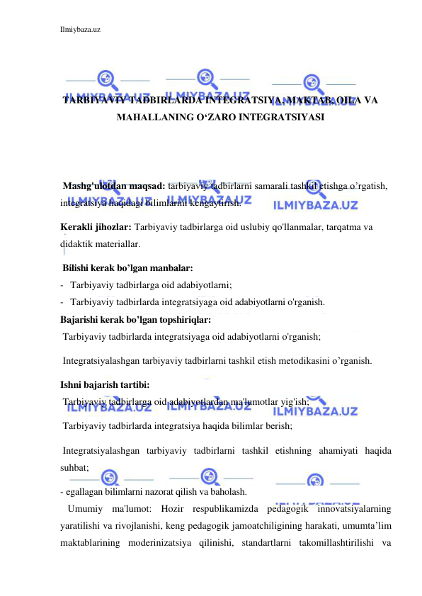 Ilmiybaza.uz 
 
 
 
 
TARBIYAVIY TADBIRLARDA INTEGRATSIYA. MAKTAB, OILA VA 
MAHALLANING O‘ZARO INTEGRATSIYASI 
 
 
 
 Mashg'ulotdan maqsad: tarbiyaviy tadbirlarni samarali tashkil etishga o’rgatish, 
integratsiya haqidagi bilimlarini kengaytirish.  
Kerakli jihozlar: Tarbiyaviy tadbirlarga oid uslubiy qo'llanmalar, tarqatma va 
didaktik materiallar. 
 Bilishi kerak bo’lgan manbalar: 
- Tarbiyaviy tadbirlarga oid adabiyotlarni; 
- Tarbiyaviy tadbirlarda integratsiyaga oid adabiyotlarni o'rganish. 
Bajarishi kerak bo’lgan topshiriqlar: 
 Tarbiyaviy tadbirlarda integratsiyaga oid adabiyotlarni o'rganish; 
 Integratsiyalashgan tarbiyaviy tadbirlarni tashkil etish metodikasini o’rganish. 
Ishni bajarish tartibi: 
 Tarbiyaviy tadbirlarga oid adabiyotlardan ma'lumotlar yig'ish; 
 Tarbiyaviy tadbirlarda integratsiya haqida bilimlar berish; 
 Integratsiyalashgan tarbiyaviy tadbirlarni tashkil etishning ahamiyati haqida 
suhbat; 
-  egallagan bilimlarni nazorat qilish va baholash. 
   Umumiy ma'lumot: Hozir respublikamizda pedagogik innovatsiyalarning 
yaratilishi va rivojlanishi, keng pedagogik jamoatchiligining harakati, umumta’lim 
maktablarining moderinizatsiya qilinishi, standartlarni takomillashtirilishi va 
