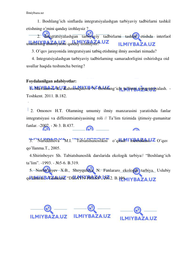 Ilmiybaza.uz 
 
1. Boshlang’ich sinflarda integratsiyalashgan tarbiyaviy tadbirlarni tashkil 
etishning o’rnini qanday izohlaysiz ? 
2. Integratsiyalashgan tarbiyaviy tadbirlarni tashkil etishda interfaol 
usullarning ahamiyatini qanday izohlaysiz?  
     3. O’quv jarayonida integratsiyani tatbiq etishning ilmiy asoslari nimada? 
     4. Integratsiyalashgan tarbiyaviy tadbirlarning samaradorligini oshirishga oid 
usullar haqida tushuncha bering? 
       
Foydalanilgan adabiyotlar: 
   1. Mavlonova R., Rahmonqulova N. Boshlang‘ich ta’limni integratsiyalash. -
Toshkent. 2011. B.182. 
   
    2. Omonov H.T. Olamning umumiy ilmiy manzarasini yaratishda fanlar 
integratsiyasi va differentsiatsiyasining roli // Ta’lim tizimida ijtimoiy-gumanitar 
fanlar. -2007. - № 3. B.437. 
 
   3. 
Nuriddinova 
M.I. 
Tabiatshunoslikni 
o’qitish 
metodikasi.- 
O’quv 
qo’llanma.T., 2005.  
   4.Shirinboyev Sh. Tabiatshunoslik darslarida ekologik tarbiya// “Boshlang‘ich 
ta’lim”. -1993. - №5-6. B.319. 
   5. Norbo‘tayev X.B., Shoyqulova N. Fanlararo ekologik tarbiya. Uslubiy 
qo‘llanma. - Toshkent: “DIZAYN-PRESS”, 2012. B.106. 
 
