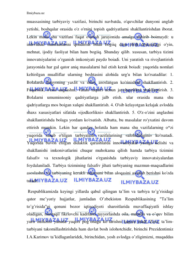 Ilmiybaza.uz 
 
muassasining tarbiyaviy vazifasi, birinchi navbatda, o'quvchilar dunyoni anglab 
yetishi, boshqalar orasida o'z o'rnini topish qadriyatlarni shakllantirishdan iborat. 
Lekin mana shu vazifani faqat o'qitish jarayonida amalga oshirib boimaydi: u 
individual manfaatlarini qondirish bilan bogiiq dam olish doirasidagi o'yin, 
mehnat, ijodiy faoliyat bilan ham bogiiq. Shunday qilib. xususan, tarbiya tizimi 
innovatsiyalarini o’rganish imkoniyati paydo boiadi. Uni yaratish va rivojlantirish 
jarayonida har gal qator aniq masalalarni hal etish kerak boiadi: yuqorida nomlari 
keltirilgan mualliflar ularning beshtasini alohida urg'u bilan ko'rsatadilar: 1. 
Bolalarda dunyoning yaxlit va ilmiy asoslangan ko'rinishini shakllantirish. 2. 
Fuqarolik, o'zini anglashni, vatani taqdiri uchun javobgarlikni shakllantirish. 3. 
Bolalarni umuminsoniy qadriyatlarga jalb etish. ular orasida mana shu 
qadriyatlarga mos boigan xulqni shakllantirish. 4. O'sib kelayotgan kelajak avlodda 
shaxs xususiyatlari sifatida «ijodkorlikni» shakllantirish. 5. O'z-o'zini anglashni 
shakllantirishda bolaga yordam ko'rsatish. Albatta, bu masalalar ro'yxatini davom 
ettirish mumkin. Lekin har qanday holatda ham mana shu vazifalarning o*zi 
yuqorida sanab o'tilgan tarbiyalash vazifalarining «alohidaligini» ko'rsatadi. 
Yuqorida bavon etilgan didaktik qarashlarda innovatsiyalar yuzaga kelishi va 
shakllanishi imkonivatlarini chuqur muhokama qilish hamda tarbiya tizimini 
falsafiv va texnologik jihatlarini o'rganishda tarbiyaviy innovatsiyalardan 
foydalaniladi. Tarbiya tizimining falsafiv jihati tarbiyaning mazmun-maqsadlarini 
asoslashni va tarbiyaning kerakli mazmuni bilan aloqasini asoslab berishni ko'zda 
tutadi. 
 Respublikamizda keyingi yillarda qabul qilingan ta’lim va tarbiya to’g’risidagi 
qator me’yoriy hujjatlar, jumladan O’zbekiston Respublikasining "Ta’lim 
to’g’risida"gi qonuni bozor iqtisodiyoti sharoitlarida muvaffaqiyatli ishlay 
oladigan, mustaqil fikrlovchi kadrlarni tayyorlashda oila, mahalla va o’quv bilim 
yurti nufuzini yanada yuqori pog’onaga ko’tarishni taqozo etadi. Zero, ta’lim-
tarbiyani takomillashtirishda ham davlat bosh islohotchidir, birinchi Prezidentimiz 
I.A.Karimov ta’kidlaganlaridek, birinchidan, yosh avlodga o’zligimizni, muqaddas 
