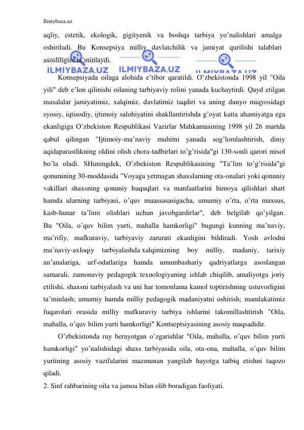 Ilmiybaza.uz 
 
aqliy, estetik, ekologik, gigityenik va boshqa tarbiya yo’nalishlari amalga 
oshiriladi. Bu Konsepsiya milliy davlatchilik va jamiyat qurilishi talablari 
asosliligini ta’minlaydi. 
Konsepsiyada oilaga alohida e’tibor qaratildi. O’zbekistonda 1998 yil "Oila 
yili" deb e’lon qilinishi oilaning tarbiyaviy rolini yanada kuchaytirdi. Qayd etilgan 
masalalar jamiyatimiz, xalqimiz, davlatimiz taqdiri va uning dunyo miqyosidagi 
syosiy, iqtisodiy, ijtimoiy salohiyatini shakllantirishda g’oyat katta ahamiyatga ega 
ekanligiga O’zbekiston Respublikasi Vazirlar Mahkamasining 1998 yil 26 martda 
qabul qilingan "Ijtimoiy-ma’naviy muhitni yanada sog’lomlashtirish, diniy 
aqidaparastlikning oldini olish chora-tadbirlari to’g’risida"gi 130-sonli qarori misol 
bo’la oladi. SHuningdek, O’zbekiston Respublikasining "Ta’lim to’g’risida"gi 
qonunining 30-moddasida "Voyaga yetmagan shaxslarning ota-onalari yoki qonuniy 
vakillari shaxsning qonuniy huquqlari va manfaatlarini himoya qilishlari shart 
hamda ularning tarbiyasi, o’quv muassasasigacha, umumiy o’rta, o’rta maxsus, 
kasb-hunar ta’limi olishlari uchun javobgardirlar", deb belgilab qo’yilgan. 
Bu "Oila, o’quv bilim yurti, mahalla hamkorligi" bugungi kunning ma’naviy, 
ma’rifiy, mafkuraviy, tarbiyaviy zarurati ekanligini bildiradi. Yosh avlodni 
ma’naviy-axloqiy 
tarbiyalashda xalqimizning 
boy 
milliy, 
madaniy, 
tarixiy 
an’analariga, urf-odatlariga hamda umumbashariy qadriyatlarga asoslangan 
samarali, zamonaviy pedagogik texnologiyaning ishlab chiqilib, amaliyotga joriy 
etilishi, shaxsni tarbiyalash va uni har tomonlama kamol toptirishning ustuvorligini 
ta’minlash; umumiy hamda milliy pedagogik madaniyatni oshirish; mamlakatimiz 
fuqarolari orasida milliy mafkuraviy tarbiya ishlarini takomillashtirish "Oila, 
mahalla, o’quv bilim yurti hamkorligi" Kontseptsiyasining asosiy maqsadidir. 
O’zbekistonda ruy berayotgan o’zgarishlar "Oila, mahalla, o’quv bilim yurti 
hamkorligi" yo’nalishidagi shaxs tarbiyasida oila, ota-ona, mahalla, o’quv bilim 
yurtining asosiy vazifalarini mazmunan yangilab hayotga tatbiq etishni taqozo 
qiladi. 
2. Sinf rahbarining oila va jamoa bilan olib boradigan faoliyati. 
