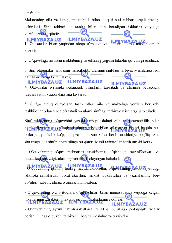 Ilmiybaza.uz 
 
Maktabning oila va keng jamoatchilik bilan aloqasi sinf rahbari orqali amalga 
oshiriladi. Sinf rahbari ota-onalar bilan olib boradigan ishlariga quyidagi 
vazifalarni hal qiladi: 
1. Ota-onalar bilan yaqindan aloqa o’rnatadi va aloqani doimo mustahkamlab 
boradi; 
2. O’quvchiga nisbatan maktabning va oilaning yagona talablar qo’yishga erishadi; 
3. Sinf ota-onalar jamoasini tashkil etib, ularning sinfdagi tarbiyaviy ishlariga faol 
qatnashishlarini ta’minlaydi; 
4. Ota-onalar o’rtasida pedagogik bilimlarni tarqatadi va ularning pedagogik 
madaniyatini yuqori darajaga ko’taradi; 
5. Sinfga otaliq qilayotgan tashkilotlar, oila va maktabga yordam beruvchi 
tashkilotlar bilan aloqa o’rnatadi va ularni sinfdagi tarbiyaviy ishlarga jalb qiladi. 
Sinf rahbarining o’quvchini yaxshi tarbiyalashdagi oila va jamoatchilik bilan 
hamkorligining muvaffaqiyati ularning bola bilan qilayotgan ishlari haqida bir-
birlariga qanchalik ko’p, aniq va muntazam xabar berib turishlariga bog’liq. Ana 
shu maqsadda sinf rahbari oilaga bir qator tizimli axborotlar berib turishi kerak: 
- O’quvchining o’quv mehnatiga tavsifnoma, o’qishdagi muvaffaqiyati va 
muvaffaqiyatsizligi, ularning sabablari, olayotgan baholari. 
- O’quvchinnig ijtimoiy faolligi haqida axborotlar, o’quvchining jamoa hayotidagi 
ishtiroki nimalardan iborat ekanligi, jamoat topshiriqlari va vazifalarning bor-
yo’qligi, sababi, ularga o’zining munosabati. 
- O’quvchining o’z o’rtoqlari, o’qituvchilari bilan munosabatida vujudga kelgan 
holatlarning xarakteri, maktabdagi munosabatlarnnig doirasi. 
- O’quvchining ayrim hatti-harakatlarini tahlil qilib, ularga pedagogik izohlar 
berish. Oilaga o’quvchi tarbiyachi haqida maslahat va tavsiyalar. 
