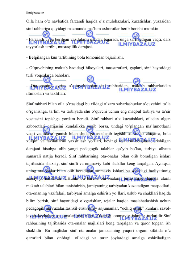 Ilmiybaza.uz 
 
Oila ham o’z navbatida farzandi haqida o’z mulohazalari, kuzatishlari yuzasidan 
sinf rahbariga quyidagi mazmunda ma’lum axborotlar berib borishi mumkin: 
- Farzandi uyga berilgan vazifalarni qanday bajaradi, unga sarflaydigan vaqti, dars 
tayyorlash tartibi, mustaqillik darajasi. 
- Belgilangan kun tartibining bola tomonidan bajarilishi. 
- O’quvchining maktab haqidagi hikoyalari, taassurotlari, gaplari, sinf hayotidagi 
turli voqealarga baholari. 
- Ota-onaning ayrim o’qituvchilardan, sinf rahbaridan, maktab rahbarlaridan 
iltimoslari va takliflari. 
Sinf rahbari bilan oila o’rtasidagi bu xildagi o’zaro xabarlashuvlar o’quvchini to’la 
o’rganishga, ta’lim va tarbiyada shu o’quvchi uchun eng maqbul tarbiya va ta’sir 
vositasini topishga yordam beradi. Sinf rahbari o’z kuzatishlari, oiladan olgan 
axborotlari natijasini kundalikka yozib borsa, undagi to’plangan ma’lumotlarni 
vaqti-vaqtida o’rganish bilan shularga asoslanib tegishli xulosalar chiqarsa, bola 
xulqini va fazilatlarini yaxshilash yo’llari, keyingi rejalarni belgilasa, erishilgan 
darajani hisobga olib yangi pedagogik talablar qo’yib bo’lsa, tarbiya albatta 
samarali natija beradi. Sinf rahbarining ota-onalar bilan olib boradigan ishlari 
tajribasida shaxsiy, sinf-sinfli va ommaviy kabi shakllar keng tarqalgan. Ayniqsa, 
uning ota-onalar bilan olib boradigan ommaviy ishlari bu sohadagi faoliyatinnig 
asosiy yo’nalishidir. CHunki bu barcha ota-onalarni birlashtiradi hamda ularni 
maktab talablari bilan tanishtirish, jamiyatning tarbiyadan kuzatadigan maqsadlari, 
ota-onaning vazifalari, tarbiyani amalga oshirish yo’llari, uslub va shakllari haqida 
bilim berish, sinf hayotidagi o’zgarishlar, rejalar haqida maslahatlashish uchun 
pedagogik ma’ruzalar tashkil etish ilmiy anjumanlar, “ochiq eshik” kunlari, savol-
javob kechalari, ota-onalar majlislari o’tkazish ommaviy ishning turlaridir.Sinf 
rahbarining tajribasida ota-onalar majlislari keng tarqalgan va qaror topgan ish 
shaklidir. Bu majlislar sinf ota-onalar jamoasining yuqori organi sifatida o’z 
qarorlari bilan sinfdagi, oiladagi va turar joylardagi amalga oshiriladigan 
