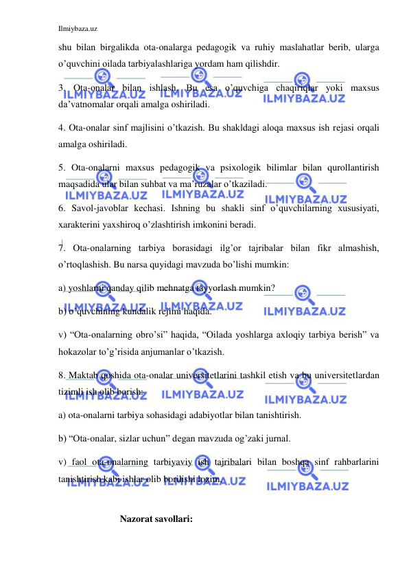 Ilmiybaza.uz 
 
shu bilan birgalikda ota-onalarga pedagogik va ruhiy maslahatlar berib, ularga 
o’quvchini oilada tarbiyalashlariga yordam ham qilishdir. 
3. Ota-onalar bilan ishlash. Bu esa o’quvchiga chaqiriqlar yoki maxsus 
da’vatnomalar orqali amalga oshiriladi. 
4. Ota-onalar sinf majlisini o’tkazish. Bu shakldagi aloqa maxsus ish rejasi orqali 
amalga oshiriladi. 
5. Ota-onalarni maxsus pedagogik va psixologik bilimlar bilan qurollantirish 
maqsadida ular bilan suhbat va ma’ruzalar o’tkaziladi. 
6. Savol-javoblar kechasi. Ishning bu shakli sinf o’quvchilarning xususiyati, 
xarakterini yaxshiroq o’zlashtirish imkonini beradi. 
7. Ota-onalarning tarbiya borasidagi ilg’or tajribalar bilan fikr almashish, 
o’rtoqlashish. Bu narsa quyidagi mavzuda bo’lishi mumkin: 
a) yoshlarni qanday qilib mehnatga tayyorlash mumkin? 
b) o’quvchining kundalik rejimi haqida. 
v) “Ota-onalarning obro’si” haqida, “Oilada yoshlarga axloqiy tarbiya berish” va 
hokazolar to’g’risida anjumanlar o’tkazish. 
8. Maktab qoshida ota-onalar universitetlarini tashkil etish va bu universitetlardan 
tizimli ish olib borish: 
a) ota-onalarni tarbiya sohasidagi adabiyotlar bilan tanishtirish. 
b) “Ota-onalar, sizlar uchun” degan mavzuda og’zaki jurnal. 
v) faol ota-onalarning tarbiyaviy ish tajribalari bilan boshqa sinf rahbarlarini 
tanishtirish kabi ishlar olib borilishi lozim. 
   
                Nazorat savollari: 
