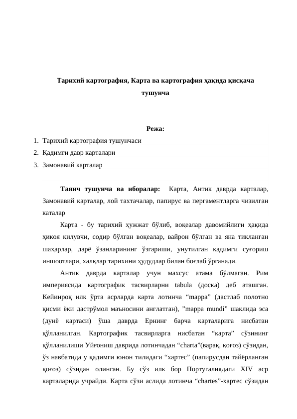 Тарихий картография, Карта ва картография ҳақида қисқача
тушунча
Режа:
1. Тарихий картография тушунчаси 
2. Қадимги давр карталари 
3. Замонавий карталар
Таянч  тушунча  ва  иборалар:  Карта,  Антик  даврда  карталар,
Замонавий карталар, лой тахтачалар, папирус ва пергаментларга чизилган
каталар
Карта - бу тарихий ҳужжат бўлиб, воқеалар давомийлиги ҳақида
ҳикоя қилувчи, содир бўлган воқеалар, вайрон бўлган ва яна тикланган
шаҳарлар,  дарё  ўзанларининг  ўзгариши,  унутилган  қадимги  суғориш
иншоотлари, халқлар тарихини ҳудудлар билан боғлаб ўрганади.
Антик  даврда  карталар  учун  махсус  атама  бўлмаган.  Рим
империясида  картографик  тасвирларни  tabula  (доска)  деб  аташган.
Кейинроқ  илк  ўрта  асрларда  карта  лотинча  “mappa”  (дастлаб  полотно
қисми ёки дастрўмол маъносини англатган), ”mappa mundi” шаклида эса
(дунё  картаси)  ўша  даврда  Ернинг  барча  карталарига  нисбатан
қўлланилган.  Картографик  тасвирларга  нисбатан  “карта”  сўзининг
қўлланилиши Уйғониш даврида лотинчадан “charta”(варақ, қоғоз) сўзидан,
ўз навбатида у қадимги юнон тилидаги “хартес” (папирусдан тайёрланган
қоғоз)  сўзидан  олинган.  Бу  сўз  илк  бор  Португалиядаги  XIV  аср
карталарида учрайди. Карта сўзи аслида лотинча “chartes”-хартес сўзидан

