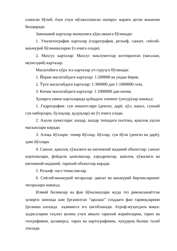 олинган бўлиб, ёзув учун мўлжалланган папирус варағи деган маънони
билдиради. 
Замонавий карталар мазмунига кўра иккига бўлинади:
1. Умумгеографик карталар (гидрография, релъеф, саноат, сиёсий-
маъмурий бўлинишларни ўз ичига олади).
2.  Махсус  карталар.  Махсус  маълумотлар  келтирилган  (масалан,
иқтисодий) карталар.
Масштабига кўра эса карталар уч гуруҳга бўлинади:
1. Йирик масштабдаги карталар: 1:200000 ва ундан йирик.
2. Ўрта масштабдаги карталар: 1:300000 дан 1:1000000 гача.
3. Кичик масштабдаги карталар: 1:1000000 дан кичик.
Ҳозирги замон карталарида қуйидаги элемент (унсур)лар мавжуд:
1. Гидрография: сув иншоотлари (денгиз, дарё, кўл, канал, сунъий
сув омборлари, булоқлар, қудуқлар) ни ўз ичига олади.
2. Аҳоли пунктлари: шаҳар, шаҳар типидаги посёлка, қишлоқ аҳоли
масканлари киради.
3. Алоқа йўллари: темир йўллар, йўллар, сув йўли (денгиз ва дарё),
ҳаво йўллари.
4. Саноат, қишлоқ хўжалиги ва ижтимоий маданий объектлар: саноат
корхоналари,  фойдали  қазилмалар,  аэродромлар,  қишлоқ  хўжалиги  ва
ижтимоий-маданий, тарихий объектлар киради.
5. Рельеф: паст-текисликлар.
6. Сиёсий-маъмурий чегаралар: давлат ва маъмурий бирликларнинг
чегаралари мавжуд.
Илмий  билимлар  ва  фан  йўналишлари  жуда  тез  ривожланаётган
ҳозирги замонда кам ўрганилган “аралаш” соҳадаги фан тармоқларини
ўрганиш алоҳида  аҳамиятга эга ҳисобланади. Атроф-муҳитдаги воқеа-
ҳодисаларни таҳлил қилиш учун аввало тарихий жараёнларни, тарих ва
географияни, қолаверса, тарих ва картографияни, чуқурроқ билиш талаб
этилади.
