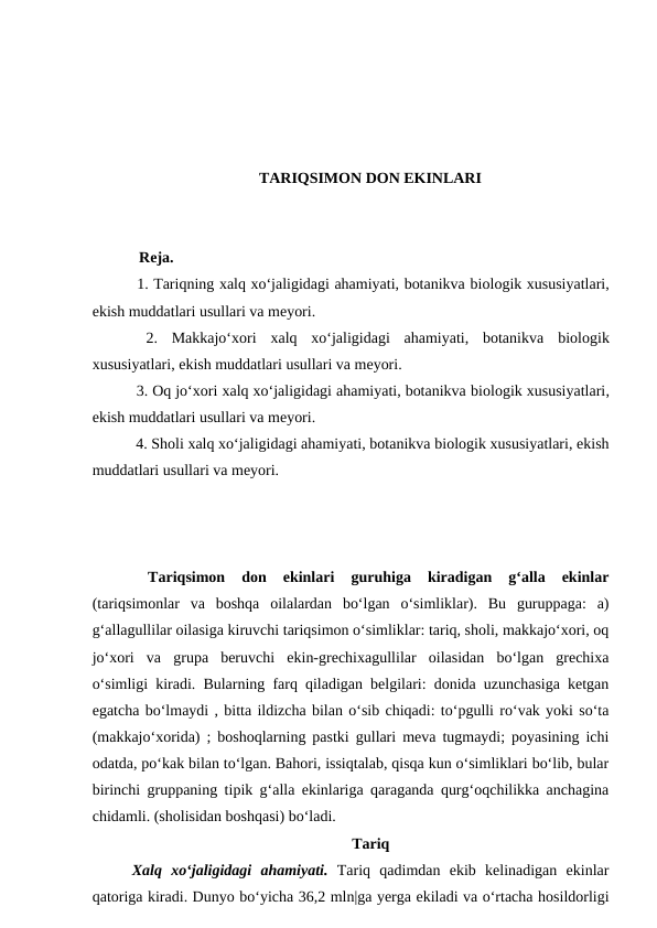 TARIQSIMON DON EKINLARI
  Reja.
 1. Tariqning xalq xo‘jaligidagi ahamiyati, botanikva biologik xususiyatlari,
ekish muddatlari usullari va meyori.
 2.  Makkajo‘xori  xalq  xo‘jaligidagi  ahamiyati,  botanikva biologik
xususiyatlari, ekish muddatlari usullari va meyori.
 3. Oq jo‘xori xalq xo‘jaligidagi ahamiyati, botanikva biologik xususiyatlari,
ekish muddatlari usullari va meyori.
 4. Sholi xalq xo‘jaligidagi ahamiyati, botanikva biologik xususiyatlari, ekish
muddatlari usullari va meyori.
 
Tariqsimon  don  ekinlari 
guruhiga  kiradigan  g‘alla  ekinlar
(tariqsimonlar  va  boshqa  oilalardan  bo‘lgan  o‘simliklar).  Bu  guruppaga:  a)
g‘allagullilar oilasiga kiruvchi tariqsimon o‘simliklar: tariq, sholi, makkajo‘xori, oq
jo‘xori  va  grupa  beruvchi  ekin-grechixagullilar  oilasidan  bo‘lgan  grechixa
o‘simligi kiradi. Bularning farq qiladigan belgilari: donida uzunchasiga ketgan
egatcha bo‘lmaydi , bitta ildizcha bilan o‘sib chiqadi: to‘pgulli ro‘vak yoki so‘ta
(makkajo‘xorida) ; boshoqlarning pastki gullari meva tugmaydi; poyasining ichi
odatda, po‘kak bilan to‘lgan. Bahori, issiqtalab, qisqa kun o‘simliklari bo‘lib, bular
birinchi gruppaning tipik g‘alla ekinlariga qaraganda qurg‘oqchilikka anchagina
chidamli. (sholisidan boshqasi) bo‘ladi.
Tariq
Xalq  xo‘jaligidagi  ahamiyati. Tariq  qadimdan  ekib  kelinadigan  ekinlar
qatoriga kiradi. Dunyo bo‘yicha 36,2 mln|ga yerga ekiladi va o‘rtacha hosildorligi
