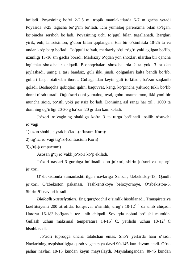 bo‘ladi. Poyasining bo‘yi  2-2,5 m, tropik mamlakatlarda 6-7 m  gacha yetadi
Poyasida 8-25 tagacha bo‘g‘im bo‘ladi. Ichi yumaloq parenxima bilan to‘lgan,
ko‘pincha sershoh bo‘ladi. Poyasining uchi  to‘pgul bilan tugallanadi. Barglari
yirik, enli, lansetsimon, g‘ubor bilan qoplangan. Har bir o‘simlikda 10-25 ta va
undan ko‘p barg bo‘ladi. To‘pguli ro‘vak, markaziy o‘qi to‘g‘ri yoki egilgan bo‘lib,
uzunligi 15-16 sm gacha boradi. Markaziy o‘qdan yon shoxlar, ulardan bir qancha
ingichka shoxchalar  chiqadi.  Boshoqchalari  shoxchalarda  2  ta  yoki  3  ta  dan
joylashadi, uning 1 tasi bandsiz, guli ikki jinsli, qolganlari kalta bandli bo‘lib,
gullari faqat otalikdan iborat. Gullagandan keyin guli to‘kiladi, ba’zan saqlanib
qoladi. Boshoqcha qobiqlari qalin, baquvvat, keng, ko‘pincha yaltiroq tukli bo‘lib
donni o‘rab turadi. Oqjo‘xori doni yumaloq, oval, goho tuxumsimon, ikki yoni bir
muncha siqiq, po‘stli yoki po‘stsiz bo‘ladi. Donining  asl rangi har  xil . 1000 ta
donining og‘irligi 20-30 g ba’zan 20 gr dan kam keladi.
Jo‘xori  ro‘vagining  shakliga ko‘ra 3  ta turga bo‘linadi  :osilib  o‘suvchi
ro‘vagi 
1) uzun shohli, siyrak bo‘ladi-(effusum Korn):
2) tig‘iz, ro‘vagi tig‘iz-(contractum Korn)
3)g‘uj-(compactum)  
Asosan g‘uj ro‘vakli jo‘xori ko‘p ekiladi.
Jo‘xori navlari 3 guruhga bo‘linadi: don jo‘xori, shirin jo‘xori va supurgi
jo‘xori. 
O‘zbekistonda tumanlashtirilgan navlariga Sanzar, Uzbekiskiy-18, Qandli
jo‘xori,  O‘zbekiston  pakanasi,  Tashkentskoye  belozyornoye,  O‘zbekiston-5,
Shirin-91 navlari kiradi. 
Biologik xususiyatlari. Eng qurg‘oqchil o‘simlik hisoblanadi. Transpiratsiya
koeffitsiyenti 200  atrofida. Issiqsevar o‘simlik, urug‘i 10-120  C da unib chiqadi.
Harorat  16-180 bo‘lganda tez unib  chiqadi.  Sovuqda nobud  bo‘lishi  mumkin.
Gullash  uchun  maksimal  temperatura 14-150
 C,  yetilishi  uchun  10-120
 C
hisoblanadi.
 Jo‘xori  tuproqga uncha  talabchan  emas.  Sho‘r  yerlarda ham  o‘sadi.
Navlarining tezpisharligiga qarab vegetatsiya davri 90-145 kun davom etadi. O‘rta
pishar navlari 10-15 kundan keyin maysalaydi. Maysalangandan 40-45 kundan
