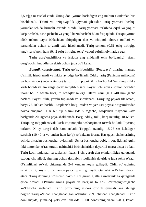 7,5 ts|ga ni tashkil etadi. Uning doni yorma bo‘ladigan eng muhim ekinlardan biri
hisoblanadi.  Ta’mi  va  oziq-ovqatlik  qiymati  jihatidan  tariq  yormasi  boshqa
yormalar ichida birinchi o‘rinda turadi. Tariq yormasi tarkibida oqsil va yog‘ni
ko‘p bo‘lishi, oson pishishi va yengil hazm bo‘lishi bilan farq qiladi. Tariqni yorma
olish  uchun  qayta  ishlashdan  chiqadigan  don  va  chiqindi  chorva  mollari  va
parrandalar uchun to‘yimli oziq hisoblanadi. Tariq somoni (0,51 oziq birligiga
teng) va to‘poni ham (0,42 oziq birligiga teng) yuqori oziqlik qiymatiga ega. 
Tariq  qurg‘oqchilikka  va  issiqqa  eng  chidamli  ekin  bo‘lganligi  tufayli
qurg‘oqchil hududlarda ekish uchun juda qo‘l keladi. 
Botanik xususiyatlari. Tariq qo‘ng‘irboshlilar (Roaseaye) oilasiga mansub
o‘simlik hisoblanadi va ikkita avlodga bo‘linadi. Oddiy tariq (Panicum miliacum)
va boshsimon (Setaria italica) tariq. Ildizi popuk ildiz bo‘lib 1-1,5m chuqurlikka
kirib boradi va 1m eniga qarab tarqalib o‘sadi. Poyasi ichi kovak somon poyadan
iborat bo‘lib beshta bo‘g‘im oraliqlariga ega. Ularni uzunligi 15-40 mm gacha
bo‘ladi. Poyasi tukli, yaxshi tuplanadi va shoxlanadi. Tariqning poyasi tik o‘sadi,
bo‘yi 75-100 sm bo‘lib u to‘planish bo‘g‘imidan va yer usti poyasi bo‘g‘imlaridan
novda chiqaradi. Har bir tup o‘simligida 5 tagacha, oziqlanish maydoni katta
bo‘lganda 20 tagacha poya shakllanadi. Bargi oddiy, tukli, barg uzunligi 18-65 sm.
Tariqning to‘pguli ro‘vak, ko‘k itqo‘noqniki boshoqsimon ro‘vak bo‘ladi. Itqo‘noq
turkumi Xitoy tarig‘i deb ham ataladi. To‘pguli uzunligi 15-25 sm keladigan
sershoh (10-40 ta va undan ham ko‘p) ro‘vakdan iborat. Har qaysi shohchasining
uchida bittadan boshoqcha joylashadi. Uchta boshoqcha qobig‘i bor: ikkitasi gulni
ikki tomondan o‘rab turadi, uchinchisi birinchilaridan deyarli 2 marta qisqa bo‘ladi.
Tariq kech tuplanadi va tuplanish fazasi 1 chi guruh don ekinlarinikiga qaraganda
uzoqqa cho‘ziladi, shuning uchun dastlabki rivojlanish davrida u juda sekin o‘sadi.
O‘simliklari ro‘vak chiqarganda 2-4 kundan keyin gullaydi. Oldin ro‘vagining
ustki qismi, keyin o‘rta hamda pastki qismi gullaydi. Gullashi 7-15 kun davom
etadi. Tariq donining to‘lishish davri 1 chi guruh g‘alla ekinlarinikiga qaraganda
qisqa  bo‘ladi.  O‘simliklarning  poyasi  va  barglari  to  hosil  o‘rim-yig‘imigacha
ko‘kligicha  saqlanadi.  Tariq  poxolining  yuqori  oziqlik  qiymati  ana  shunga
bog‘liq.Tariq o‘zidan changlanadigan o‘simlik. 20% chetdan changlanadi. Tariq
doni mayda, yumaloq yoki oval shaklda. 1000 donasining vazni 5-8 g keladi.
