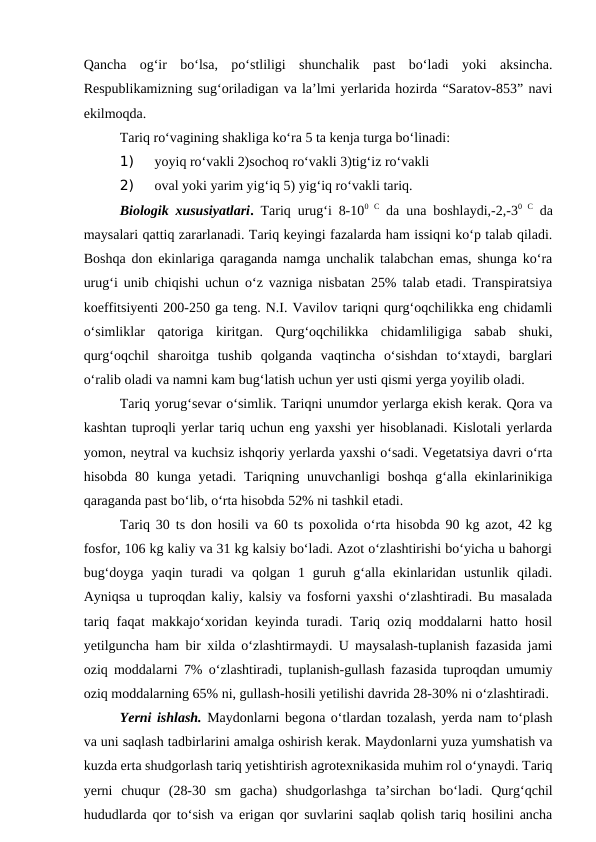 Qancha  og‘ir  bo‘lsa,  po‘stliligi  shunchalik  past  bo‘ladi  yoki  aksincha.
Respublikamizning sug‘oriladigan va la’lmi yerlarida hozirda “Saratov-853” navi
ekilmoqda.
Tariq ro‘vagining shakliga ko‘ra 5 ta kenja turga bo‘linadi:
1) 
yoyiq ro‘vakli 2)sochoq ro‘vakli 3)tig‘iz ro‘vakli 
2) 
oval yoki yarim yig‘iq 5) yig‘iq ro‘vakli tariq.
Biologik xususiyatlari. Tariq urug‘i 8-100  C da una boshlaydi,-2,-30  C da
maysalari qattiq zararlanadi. Tariq keyingi fazalarda ham issiqni ko‘p talab qiladi.
Boshqa don ekinlariga qaraganda namga unchalik talabchan emas, shunga ko‘ra
urug‘i unib chiqishi uchun o‘z vazniga nisbatan 25% talab etadi. Transpiratsiya
koeffitsiyenti 200-250 ga teng. N.I. Vavilov tariqni qurg‘oqchilikka eng chidamli
o‘simliklar  qatoriga  kiritgan.  Qurg‘oqchilikka  chidamliligiga  sabab  shuki,
qurg‘oqchil  sharoitga  tushib  qolganda  vaqtincha  o‘sishdan  to‘xtaydi,  barglari
o‘ralib oladi va namni kam bug‘latish uchun yer usti qismi yerga yoyilib oladi.
Tariq yorug‘sevar o‘simlik. Tariqni unumdor yerlarga ekish kerak. Qora va
kashtan tuproqli yerlar tariq uchun eng yaxshi yer hisoblanadi. Kislotali yerlarda
yomon, neytral va kuchsiz ishqoriy yerlarda yaxshi o‘sadi. Vegetatsiya davri o‘rta
hisobda 80 kunga  yetadi. Tariqning unuvchanligi  boshqa  g‘alla ekinlarinikiga
qaraganda past bo‘lib, o‘rta hisobda 52% ni tashkil etadi.
Tariq 30 ts don hosili va 60 ts poxolida o‘rta hisobda 90 kg azot, 42 kg
fosfor, 106 kg kaliy va 31 kg kalsiy bo‘ladi. Azot o‘zlashtirishi bo‘yicha u bahorgi
bug‘doyga  yaqin  turadi  va  qolgan  1  guruh  g‘alla  ekinlaridan  ustunlik  qiladi.
Ayniqsa u tuproqdan kaliy, kalsiy va fosforni yaxshi o‘zlashtiradi. Bu masalada
tariq faqat makkajo‘xoridan keyinda turadi. Tariq oziq moddalarni hatto hosil
yetilguncha ham bir xilda o‘zlashtirmaydi. U maysalash-tuplanish fazasida jami
oziq moddalarni 7% o‘zlashtiradi, tuplanish-gullash fazasida tuproqdan umumiy
oziq moddalarning 65% ni, gullash-hosili yetilishi davrida 28-30% ni o‘zlashtiradi.
Yerni ishlash. Maydonlarni begona o‘tlardan tozalash, yerda nam to‘plash
va uni saqlash tadbirlarini amalga oshirish kerak. Maydonlarni yuza yumshatish va
kuzda erta shudgorlash tariq yetishtirish agrotexnikasida muhim rol o‘ynaydi. Tariq
yerni  chuqur  (28-30  sm  gacha)  shudgorlashga  ta’sirchan  bo‘ladi.  Qurg‘qchil
hududlarda qor to‘sish va erigan qor suvlarini saqlab qolish tariq hosilini ancha
