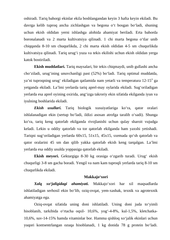 oshiradi. Tariq bahorgi ekinlar ekila boshlangandan keyin 3 hafta keyin ekiladi. Bu
davrga kelib tuproq ancha zichlashgan va begona o‘t bosgan bo‘ladi, shuning
uchun  ekish  oldidan  yerni  ishlashga  alohida  ahamiyat  beriladi.  Erta  bahorda
boronalanadi va 2 marta kultivatsiya qilinadi. 1 chi marta begona o‘tlar unib
chiqqanda 8-10 sm chuqurlikda, 2 chi marta ekish oldidan 4-5 sm chuqurlikda
kultivatsiya qilinadi. Tariq urug‘i yuza va tekis ekilishi uchun ekish oldidan yerga
katok bostiriladi.
Ekish muddatlari. Tariq maysalari, bir tekis chiqmaydi, unib gullashi ancha
cho‘ziladi, urug‘ining unuvchanligi past (52%) bo‘ladi. Tariq optimal muddatda,
ya’ni tuproqning urug‘ ekiladigan qatlamida nam yetarli va temperatura 12-150 ga
yetganda ekiladi. La’lmi yerlarda tariq aprel-may oylarida ekiladi. Sug‘oriladigan
yerlarda esa aprel oyining oxirida, ang‘izga takroriy ekin sifatida ekilganda iyun va
iyulning boshlarida ekiladi.
Ekish  usullari. Tariq  biologik  xusuiyatlariga  ko‘ra,  qator  oralari
ishlalanadigan ekin (sertup bo‘ladi, ildizi asosan atrofga taralib o‘sadi). Shunga
ko‘ra,  tariq  keng qatorlab  ekilganda rivojlanishi  uchun qulay  sharoit  vujudga
keladi. Lekin u oddiy qatorlab va tor qatorlab ekilganda ham yaxshi yetishadi.
Tariqni sug‘oriladigan yerlarda 60x15, 51x15, 45x15, sxemada qo‘sh qatorlab va
qator  oralarini  45  sm  dan  qilib  yakka  qatorlab  ekish  keng  tarqalgan.  La’lmi
yerlarda esa oddiy usulda yoppasiga qatorlab ekiladi.
Ekish meyori. Gektargiga 8-30 kg orasiga o‘zgarib turadi. Urug‘ ekish
chuqurligi 3-8 sm gacha boradi. Yengil va nam kam tuproqli yerlarda tariq 8-10 sm
chuqurlikda ekiladi.   
Makkajo‘xori
Xalq  xo‘jaligidagi  ahamiyati. 
Makkajo‘xori  har  xil  maqsadlarda
ishlatiladigan serhosil ekin bo‘lib, oziq-ovqat, yem-xashak, texnik va agrotexnik
ahamiyatga ega.
Oziq-ovqat  sifatida  uning  doni  ishlatiladi.  Uning  doni  juda  to‘yimli
hisoblanib,  tarkibida  o‘rtacha  oqsil-  10,6%,  yog‘-4-8%,  kul-1,5%,  kletchatka-
10,6%, suv-14-15% hamda vitaminlar bor. Hamma qishloq xo‘jalik ekinlari uchun
yuqori  kontsentrlangan  ozuqa hisoblanadi,  1 kg  donida  78  g protein bo‘ladi.
